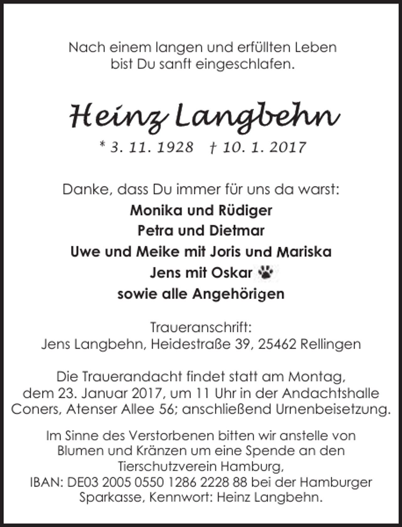 <p>Nach einem langen und erfüllten Leben<br />bist Du sanft eingeschlafen.</p><p>* 3. 11. 1928</p><p>† 10. 1. 2017</p><p>Danke, dass Du immer für uns da warst:<br />Monika und Rüdiger<br />Petra und Dietmar<br />Uwe und Meike mit Joris un<br />nd Mariska<br />Jens mit Oskar<br />gen<br />sowie alle Angehörrig<br />Traueranschrift:<br />Jens Langbehn, Heidestraße 39, 25462 Rellingen</p><p>Die Trauerandacht findet statt am Montag,<br />dem 23. Januar 2017, um 11 Uhr in der Andachtshalle<br />Coners, Atenser Allee 56; anschließend Urnenbeisetzung.<br />Im Sinne des Verstorbenen bitten wir anstelle von<br />Blumen und Kränzen um eine Spende an den<br />Tierschutzverein Hamburg,<br />IBAN: DE03 2050 1286 2228 bei der Hamburger<br />Sparkasse, Kennwort: Heinz Langbehn.</p>