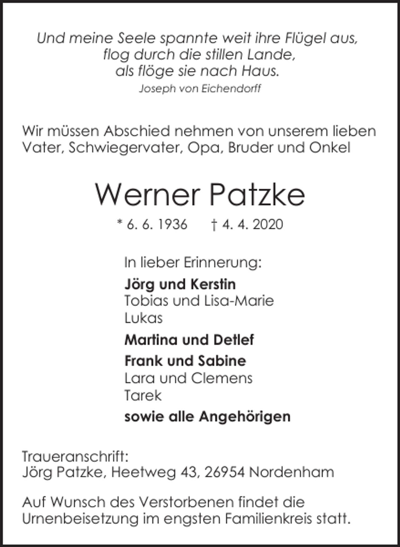 <p>Und meine Seele spannte weit ihre Flügel aus,<br />flog durch die stillen Lande,<br />als flöge sie nach Haus.<br />Joseph von Eichendorff</p><p>Wir müssen Abschied nehmen von unserem lieben<br />Vater, Schwiegervater, Opa, Bruder und Onkel</p><p>Werner Patzke<br />* 6. 6. 1936</p><p>† 4. 4. 2020</p><p>In lieber Erinnerung:<br />Jörg und Kerstin<br />Tobias und Lisa-Marie<br />Lukas<br />Martina und Detlef<br />Frank und Sabine<br />Lara und Clemens<br />Tarek<br />sowie alle Angehörigen<br />Traueranschrift:<br />Jörg Patzke, Heetweg 43, 26954 Nordenham<br />Auf Wunsch des Verstorbenen findet die<br />Urnenbeisetzung im engsten Familienkreis statt.</p>