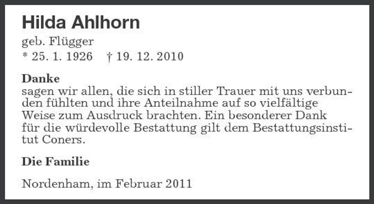<p>Hilda Ahlhorn<br />geb. Flügger * 25. 1. 1926 † 19. 12. 2010 Danke sagen wir allen, die sich in stiller Trauer mit uns verbunden fühlten und ihre Anteilnahme auf so vielfältige Weise zum Ausdruck brachten. Ein besonderer Dank für die würdevolle Bestattung gilt dem Bestattungsinstitut Coners. Die Familie Nordenham, im Februar 2011</p>