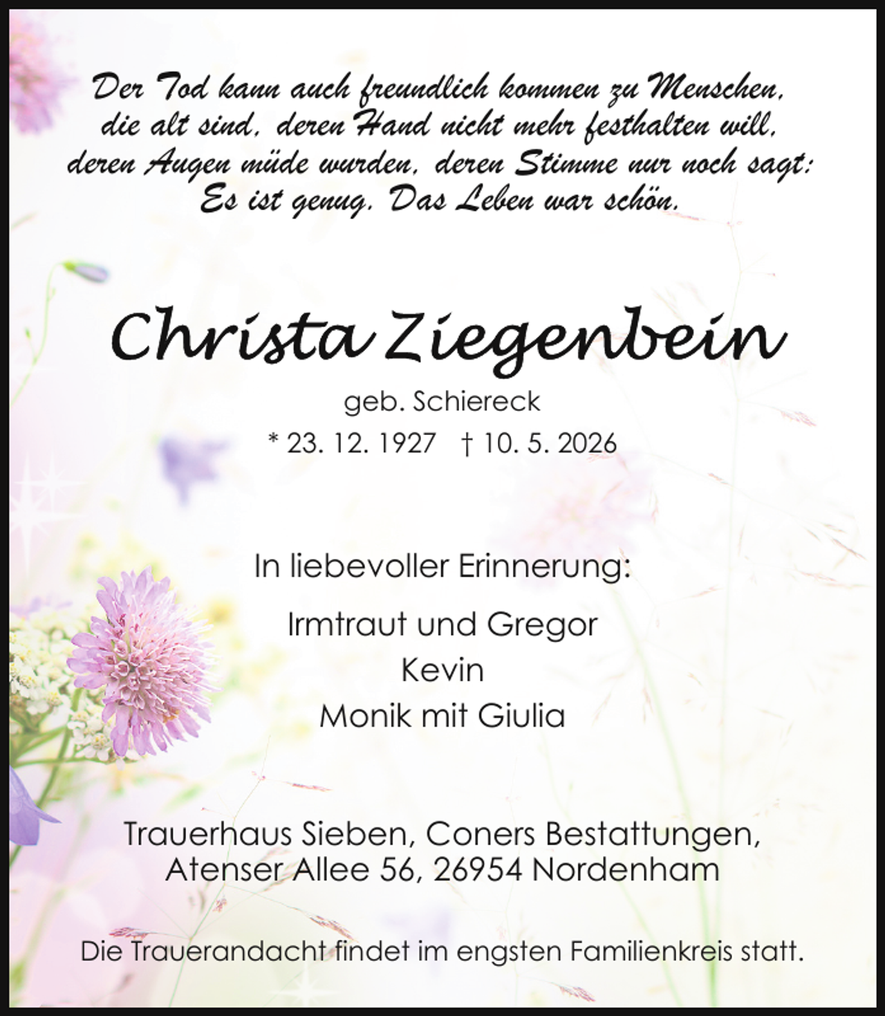<p>Der Tod kann auch freundlich kommen zu Menschen,<br />die alt sind, deren Hand nicht mehr festhalten will,<br />deren Augen müde wurden, deren Stimme nur noch sagt:<br />Es ist genug. Das Leben war schön.</p><p>geb. Schiereck<br />* 23. 12. 1927 † 10. 5. 2026</p><p>In liebevoller Erinnerung:<br />Irmtraut und Gregor<br />Kevin<br />Monik mit Giulia<br />Trauerhaus Sieben, Coners Bestattungen,<br />Atenser Allee 56, 26954 Nordenham<br />Die Trauerandacht findet im engsten Familienkreis statt.</p>