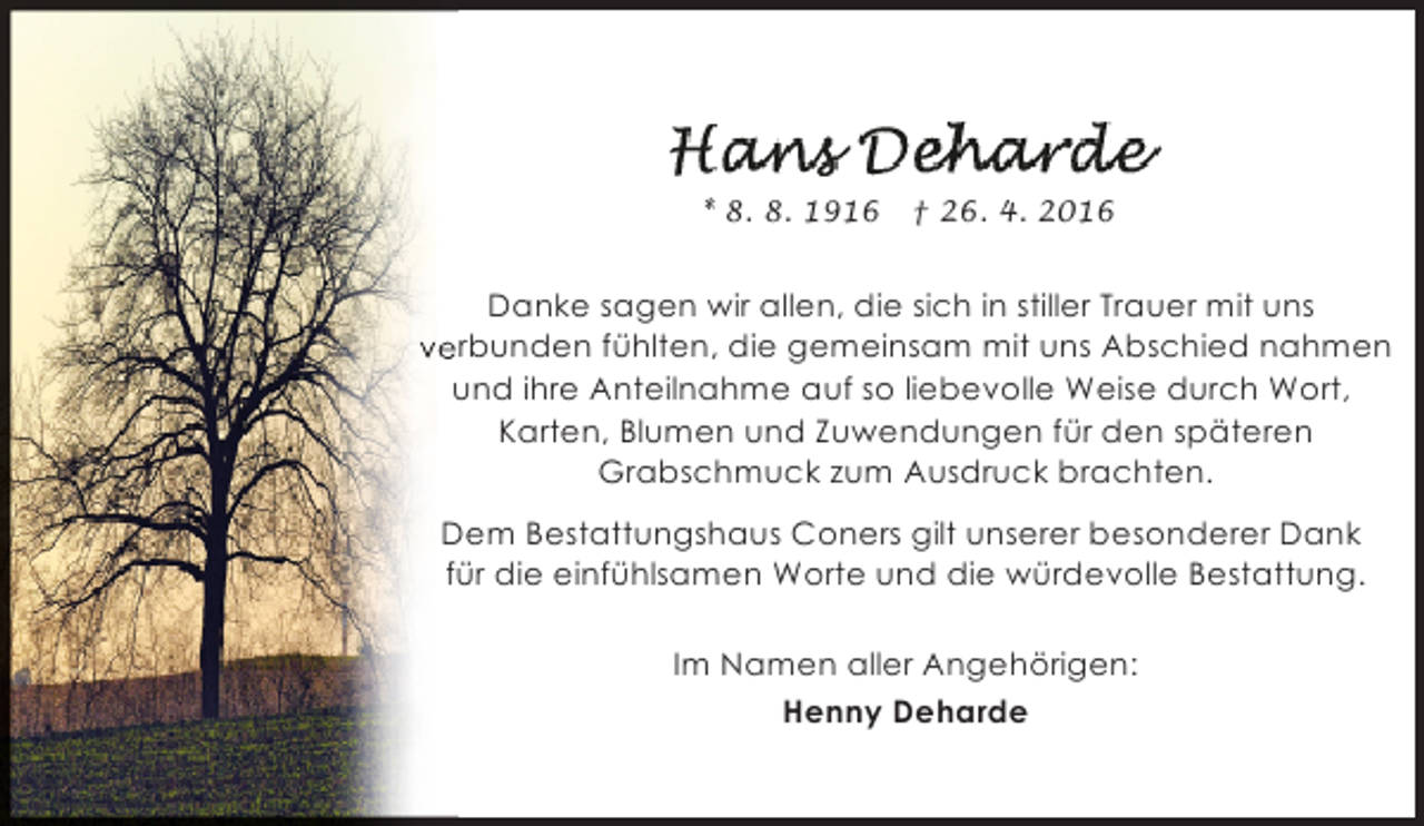 <p>* 8. 8. 1916</p>
<p>† 26. 4. 2016</p>
<p>Danke sagen wir allen, die sich in stiller Trauer mit uns<br />verbunden fühlten, die gemeinsam mit uns Abschied nahmen<br />und ihre Anteilnahme auf so liebevolle Weise durch Wort,<br />Karten, Blumen und Zuwendungen für den späteren<br />Grabschmuck zum Ausdruck brachten.<br />Dem Bestattungshaus Coners gilt unserer besonderer Dank<br />für die einfühlsamen Worte und die würdevolle Bestattung.<br />Im Namen aller Angehörigen:<br />Henny Deharde</p>