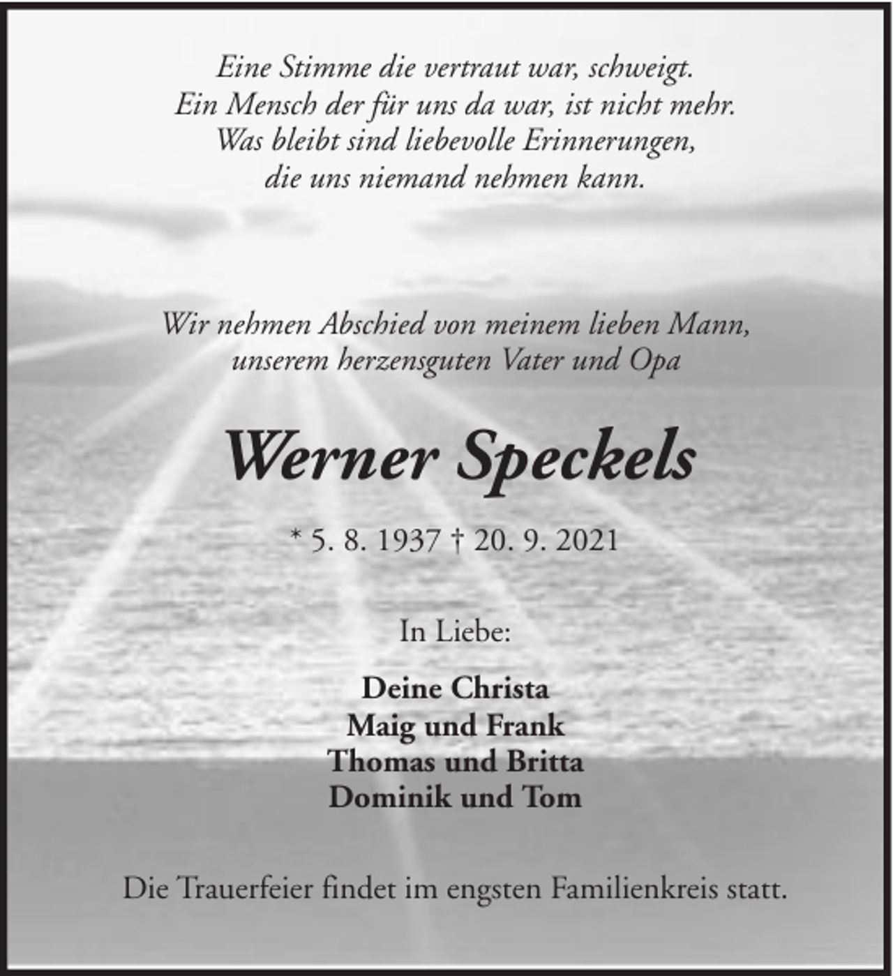 <p>Eine Stimme die vertraut war, schweigt.<br />Ein Mensch der für uns da war, ist nicht mehr.<br />Was bleibt sind liebevolle Erinnerungen,<br />die uns niemand nehmen kann.</p><p>Wir nehmen Abschied von meinem lieben Mann,<br />unserem herzensguten Vater und Opa</p><p>Werner Speckels<br />* 5. 8. 1937 † 20. 9. 2021<br />In Liebe:<br />Deine Christa<br />Maig und Frank<br />Thomas und Britta<br />Dominik und Tom<br />Die Trauerfeier findet im engsten Familienkreis statt.</p>