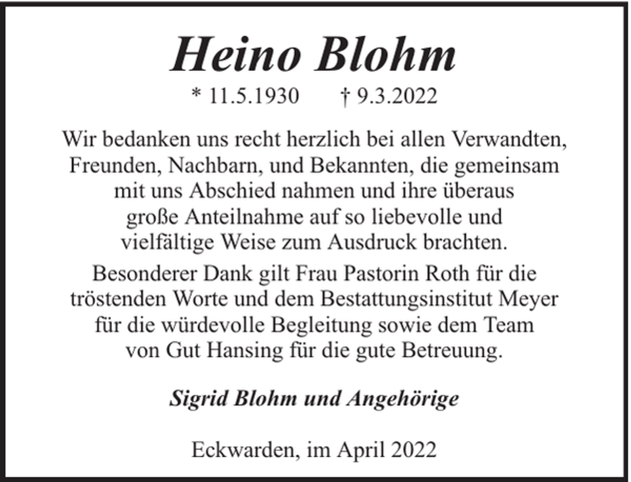 <p>Heino Blohm<br />* 11.5.1930</p><p>† 9.3.2022</p><p>Wir bedanken uns recht herzlich bei allen Verwandten,<br />Freunden, Nachbarn, und Bekannten, die gemeinsam<br />mit uns Abschied nahmen und ihre überaus<br />große Anteilnahme auf so liebevolle und<br />vielfältige Weise zum Ausdruck brachten.<br />Besonderer Dank gilt Frau Pastorin Roth für die<br />tröstenden Worte und dem Bestattungsinstitut Meyer<br />für die würdevolle Begleitung sowie dem Team<br />von Gut Hansing für die gute Betreuung.<br />Sigrid Blohm und Angehörige<br />Eckwarden, im April 2022</p>