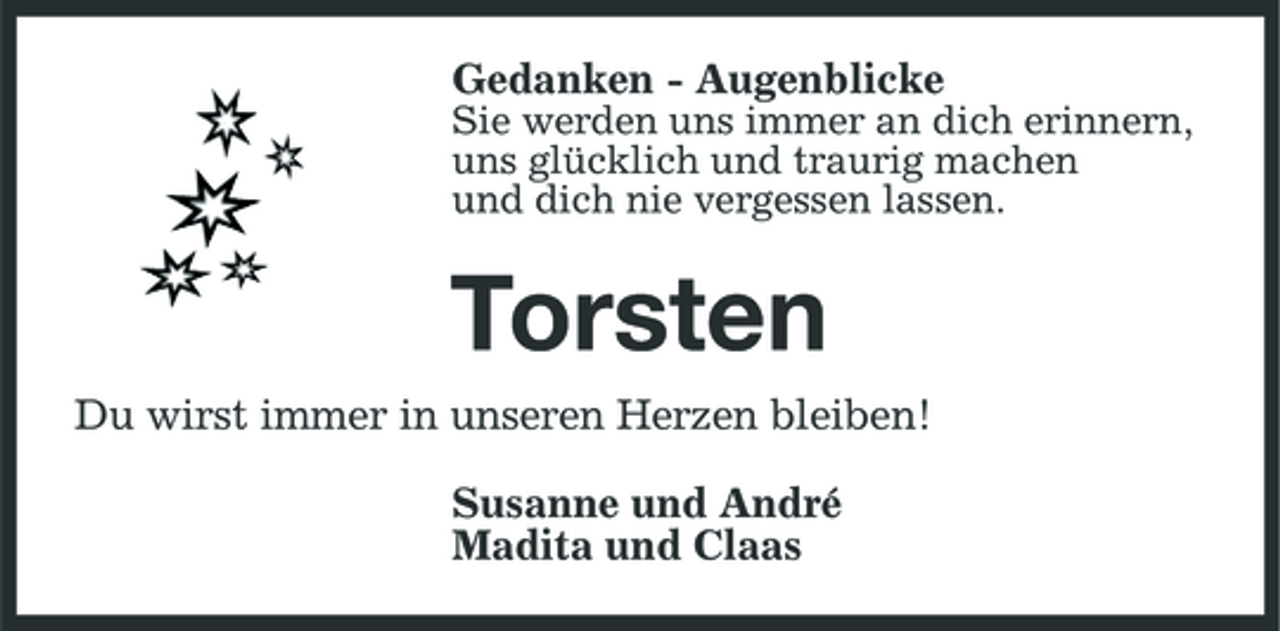 <p>Gedanken - Augenblicke<br />Sie werden uns immer an dich erinnern, uns glücklich und traurig machen und dich nie vergessen lassen.</p><p>Torsten<br />Du wirst immer in unseren Herzen bleiben! Susanne und André Madita und Claas</p>