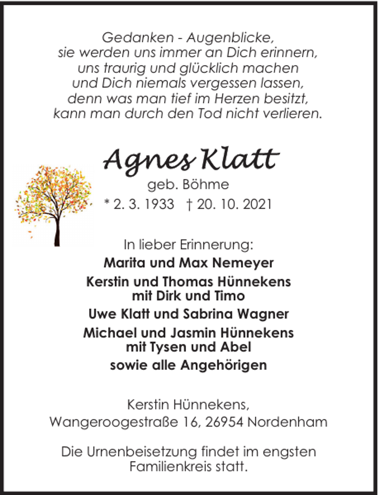 <p>Gedanken - Augenblicke,<br />sie werden uns immer an Dich erinnern,<br />uns traurig und glücklich machen<br />und Dich niemals vergessen lassen,<br />denn was man tief im Herzen besitzt,<br />kann man durch den Tod nicht verlieren.</p><p>geb. Böhme<br />* 2. 3. 1933 † 20. 10. 2021<br />In lieber Erinnerung:<br />Marita und Max Nemeyer<br />Kerstin und Thomas Hünnekens<br />mit Dirk und Timo<br />Uwe Klatt und Sabrina Wagner<br />Michael und Jasmin Hünnekens<br />mit Tysen und Abel<br />sowie alle Angehörigen<br />Kerstin Hünnekens,<br />Wangeroogestraße 16, 26954 Nordenham<br />Die Urnenbeisetzung findet im engsten<br />Familienkreis statt.</p>