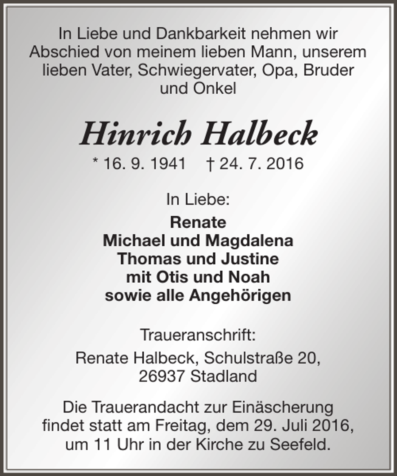 <p>In Liebe und Dankbarkeit nehmen wir<br />Abschied von meinem lieben Mann, unserem<br />lieben Vater, Schwiegervater, Opa, Bruder<br />und Onkel</p><p>Hinrich Halbeck<br />* 16. 9. 1941</p><p>† 24. 7. 2016</p><p>In Liebe:<br />Renate<br />Michael und Magdalena<br />Thomas und Justine<br />mit Otis und Noah<br />sowie alle Angehörigen<br />Traueranschrift:<br />Renate Halbeck, Schulstraße 20,<br />26937 Stadland<br />Die Trauerandacht zur Einäscherung<br />findet statt am Freitag, dem 29. Juli 2016,<br />um 11 Uhr in der Kirche zu Seefeld.</p>