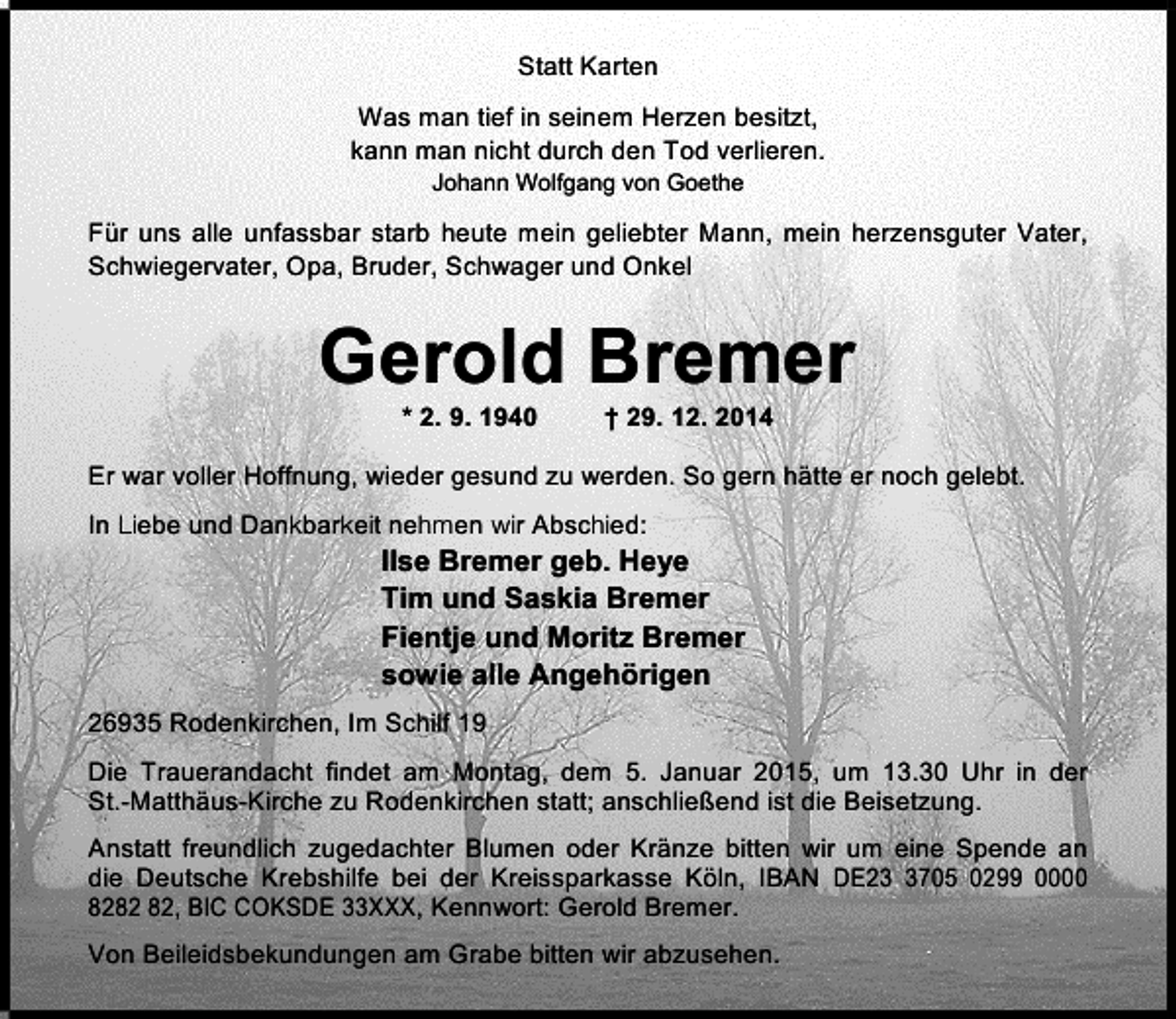<p>Statt Karten<br />Was man tief in seinem Herzen besitzt,<br />kann man nicht durch den Tod verlieren.<br />Johann Wolfgang von Goethe</p><p>Für uns alle unfassbar starb heute mein geliebter Mann, mein herzensguter Vater,<br />Schwiegervater, Opa, Bruder, Schwager und Onkel</p><p>Gerold Bremer<br />* 2. 9. 1940</p><p>† 29. 12. 2014</p><p>Er war voller Hoffnung, wieder gesund zu werden. So gern hätte er noch gelebt.<br />In Liebe und Dankbarkeit nehmen wir Abschied:</p><p>Ilse Bremer geb. Heye<br />Tim und Saskia Bremer<br />Fientje und Moritz Bremer<br />sowie alle Angehörigen</p><p>26935 Rodenkirchen, Im Schilf 19<br />Die Trauerandacht findet am Montag, dem 5. Januar 2015, um 13.30 Uhr in der<br />St.-Matthäus-Kirche zu Rodenkirchen statt; anschließend ist die Beisetzung.<br />Anstatt freundlich zugedachter Blumen oder Kränze bitten wir um eine Spende an<br />die Deutsche Krebshilfe bei der Kreissparkasse Köln, IBAN DE2705 0299 0000<br />82, BIC COKSDE 33XXX, Kennwort: Gerold Bremer.<br />Von Beileidsbekundungen am Grabe bitten wir abzusehen.</p>