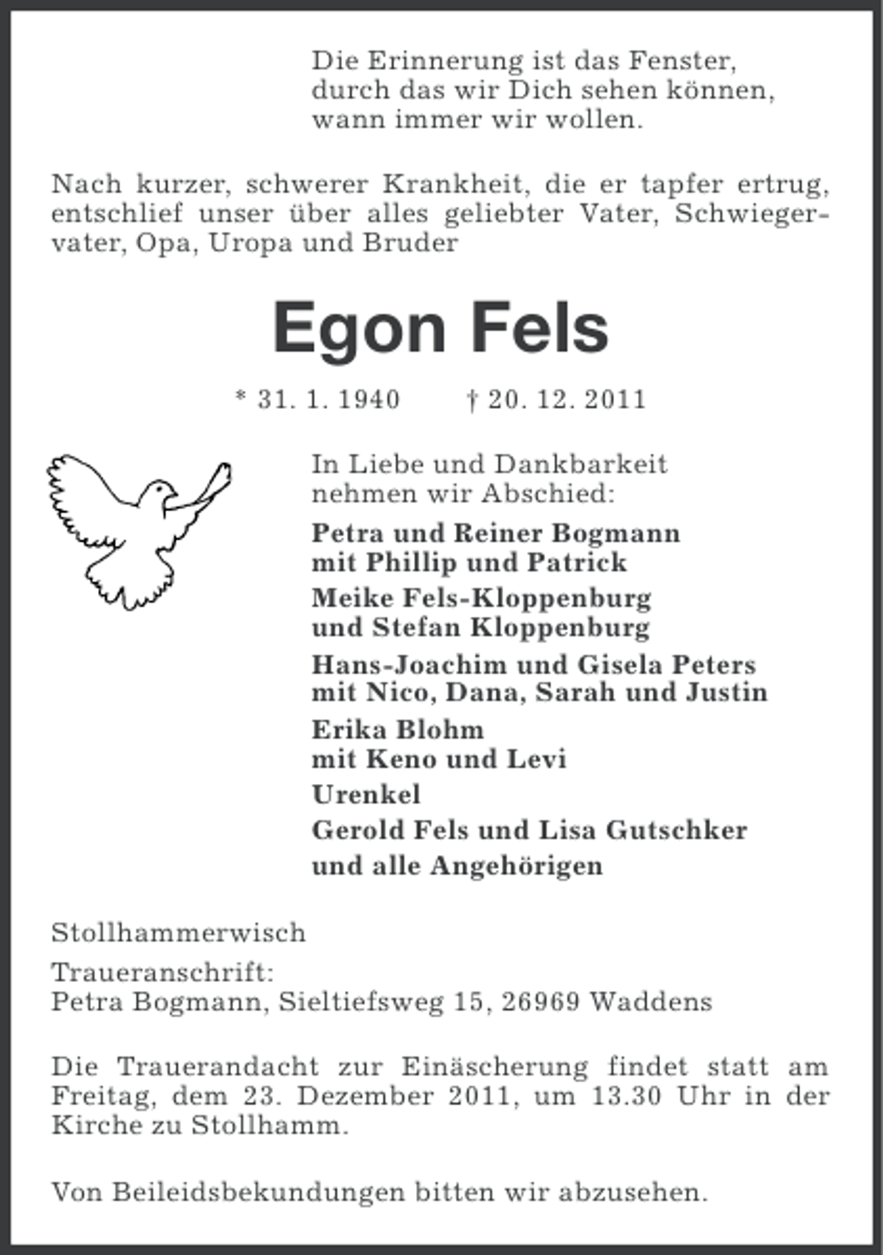 <p>Die Erinnerung ist das Fenster,<br />durch das wir Dich sehen können,<br />wann immer wir wollen.<br />Nach kurzer, schwerer Krankheit, die er tapfer ertrug,<br />entschlief unser über alles geliebter Vater, Schwiegervater, Opa, Uropa und Bruder</p><p>Egon Fels<br />* 31. 1. 1940</p><p>† 20. 12. 2011</p><p>In Liebe und Dankbarkeit<br />nehmen wir Abschied:<br />Petra und Reiner Bogmann<br />mit Phillip und Patrick<br />Meike Fels-Kloppenburg<br />und Stefan Kloppenburg<br />Hans-Joachim und Gisela Peters<br />mit Nico, Dana, Sarah und Justin<br />Erika Blohm<br />mit Keno und Levi<br />Urenkel<br />Gerold Fels und Lisa Gutschker<br />und alle Angehörigen<br />Stollhammerwisch<br />Traueranschrift:<br />Petra Bogmann, Sieltiefsweg 15, 26969 Waddens<br />Die Trauerandacht zur Einäscherung findet statt am<br />Freitag, dem 23. Dezember 2011, um 13.30 Uhr in der<br />Kirche zu Stollhamm.<br />Von Beileidsbekundungen bitten wir abzusehen.</p>