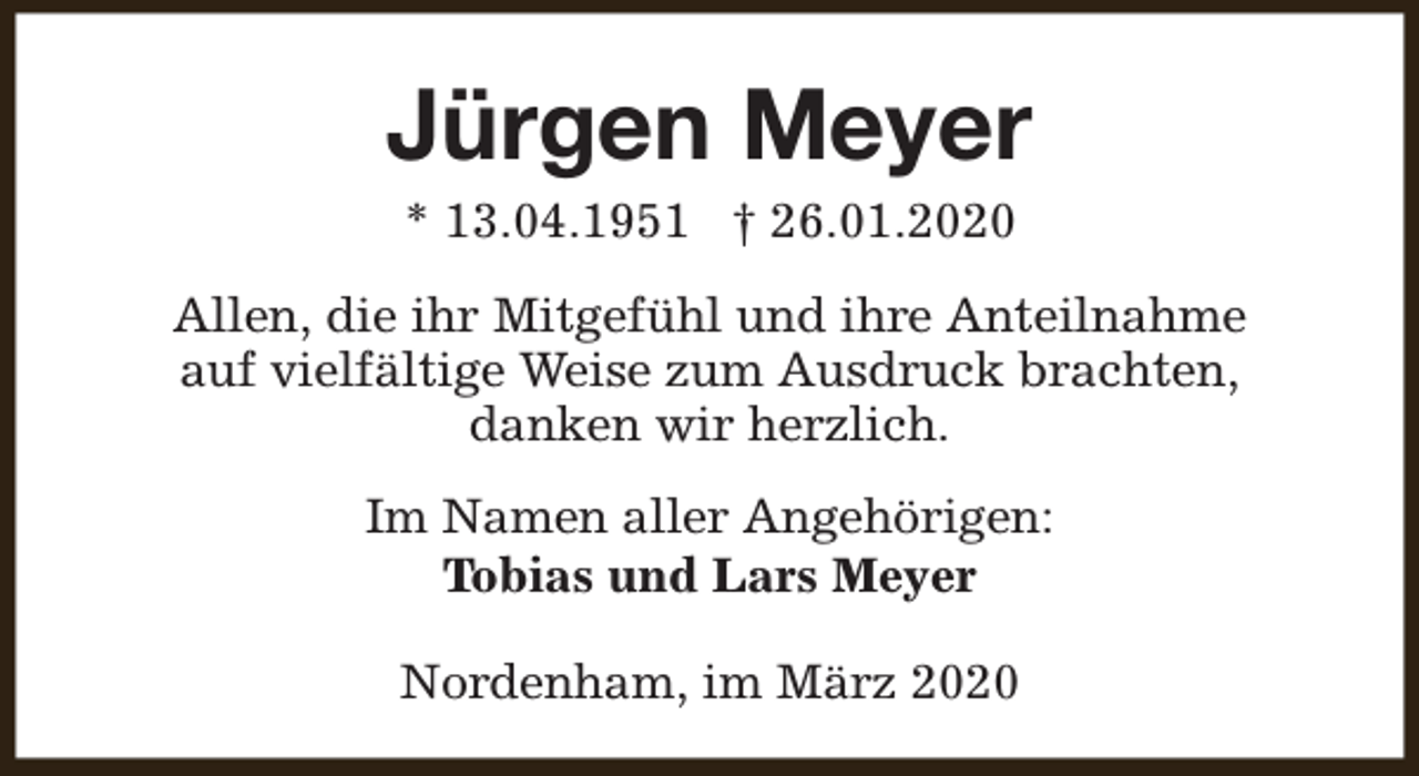 <p>Jürgen Meyer<br />* 13.04.1951 † 26.01.2020</p><p>Allen, die ihr Mitgefühl und ihre Anteilnahme<br />auf vielfältige Weise zum Ausdruck brachten,<br />danken wir herzlich.<br />Im Namen aller Angehörigen:<br />Tobias und Lars Meyer<br />Nordenham, im März 2020</p>