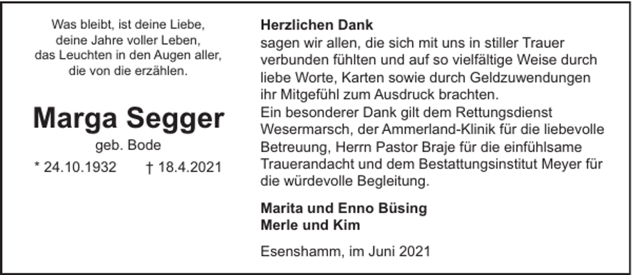<p>Was bleibt, ist deine Liebe,<br />deine Jahre voller Leben,<br />das Leuchten in den Augen aller,<br />die von die erzählen.</p><p>Marga Segger<br />geb. Bode<br />* 24.10.1932</p><p>† 18.4.2021</p><p>Herzlichen Dank<br />sagen wir allen, die sich mit uns in stiller Trauer<br />verbunden fühlten und auf so vielfältige Weise durch<br />liebe Worte, Karten sowie durch Geldzuwendungen<br />ihr Mitgefühl zum Ausdruck brachten.<br />Ein besonderer Dank gilt dem Rettungsdienst<br />Wesermarsch, der Ammerland-Klinik für die liebevolle<br />Betreuung, Herrn Pastor Braje für die einfühlsame<br />Trauerandacht und dem Bestattungsinstitut Meyer für<br />die würdevolle Begleitung.<br />Marita und Enno Büsing<br />Merle und Kim<br />Esenshamm, im Juni 2021</p>