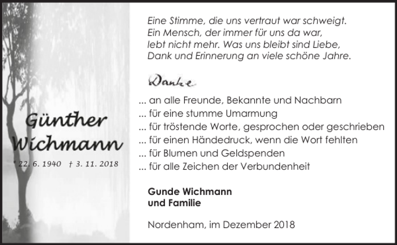 <p>Eine Stimme, die uns vertraut war schweigt.<br />Ein Mensch, der immer für uns da war,<br />lebt nicht mehr. Was uns bleibt sind Liebe,<br />Dank und Erinnerung an viele schöne Jahre.</p>
<p>* 22. 6. 1940</p>
<p>† 3. 11. 2018</p>
<p>... an alle Freunde, Bekannte und Nachbarn<br />... für eine stumme Umarmung<br />... für tröstende Worte, gesprochen oder geschrieben<br />... für einen Händedruck, wenn die Wort fehlten<br />... für Blumen und Geldspenden<br />... für alle Zeichen der Verbundenheit<br />Gunde Wichmann<br />und Familie<br />Nordenham, im Dezember 2018</p>