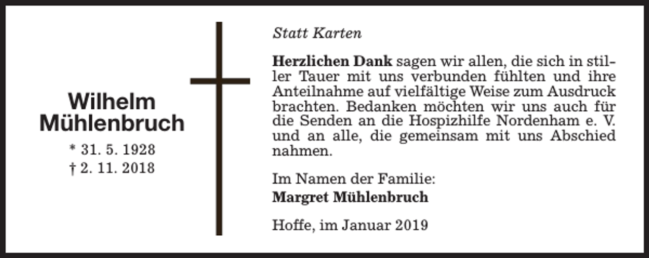 <p>Statt Karten</p><p>Wilhelm<br />Mühlenbruch<br />* 31. 5. 1928<br />† 2. 11. 2018</p><p>Herzlichen Dank sagen wir allen, die sich in stiller Tauer mit uns verbunden fühlten und ihre<br />Anteilnahme auf vielfältige Weise zum Ausdruck<br />brachten. Bedanken möchten wir uns auch für<br />die Senden an die Hospizhilfe Nordenham e. V.<br />und an alle, die gemeinsam mit uns Abschied<br />nahmen.<br />Im Namen der Familie:<br />Margret Mühlenbruch<br />Hoffe, im Januar 2019</p>