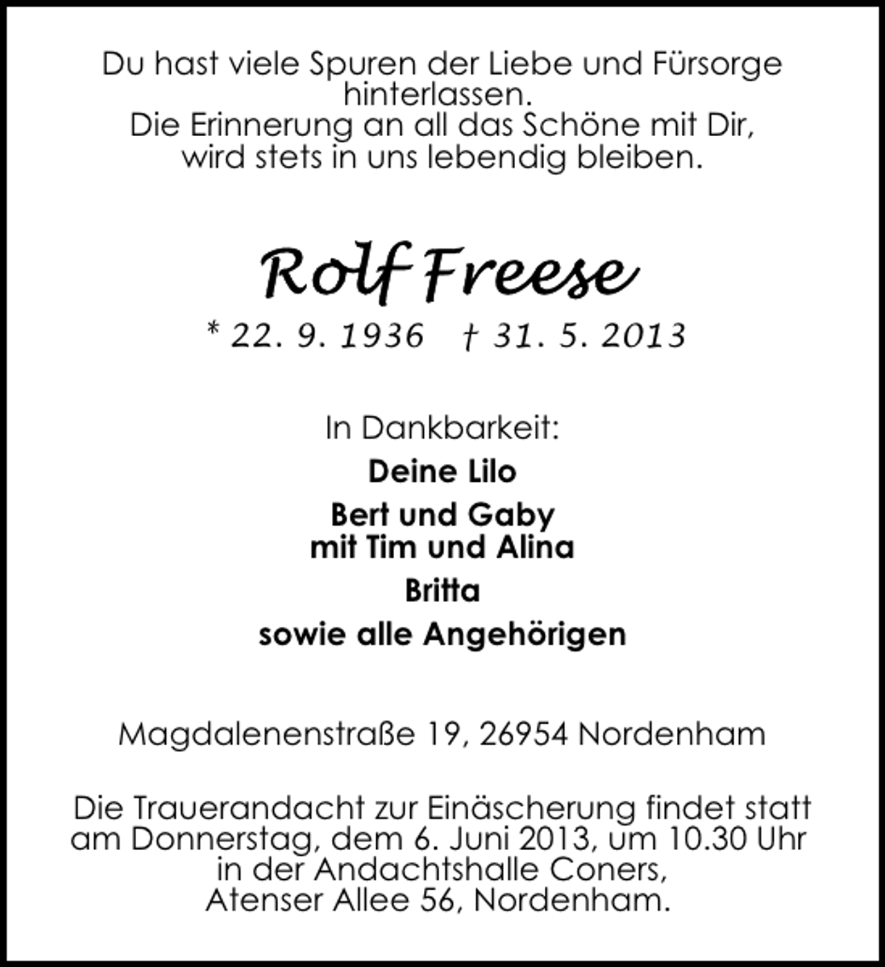 <p>Du hast viele Spuren der Liebe und Fürsorge<br />hinterlassen.<br />Die Erinnerung an all das Schöne mit Dir,<br />wird stets in uns lebendig bleiben.</p><p>* 22. 9. 1936</p><p>† 31. 5. 2013</p><p>In Dankbarkeit:<br />Deine Lilo<br />Bert und Gaby<br />mit Tim und Alina<br />Britta<br />sowie alle Angehörigen<br />Magdalenenstraße 19, 26954 Nordenham<br />Die Trauerandacht zur Einäscherung findet statt<br />am Donnerstag, dem 6. Juni 2013, um 10.30 Uhr<br />in der Andachtshalle Coners,<br />Atenser Allee 56, Nordenham.</p>