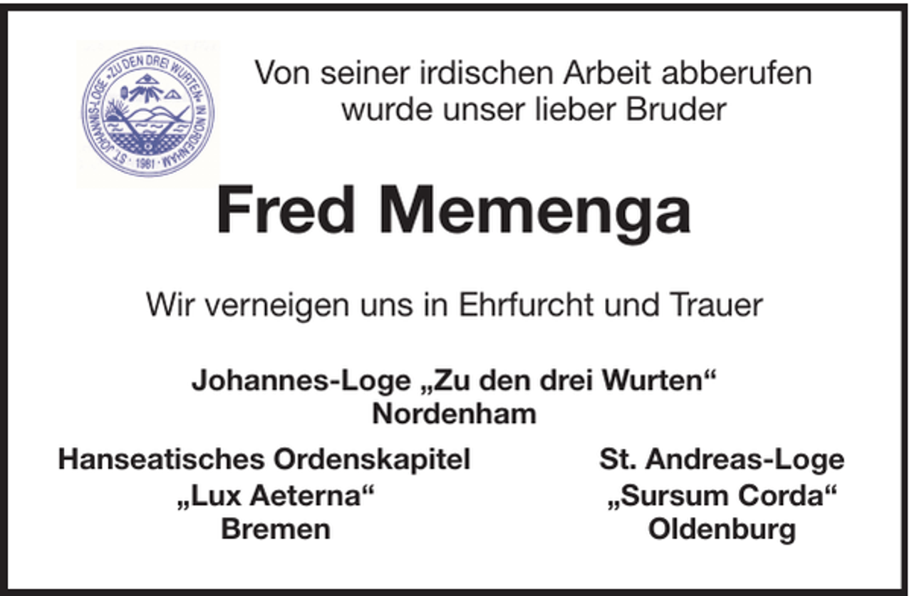 <p>Von seiner irdischen Arbeit abberufen<br />wurde unser lieber Bruder</p><p>Fred Memenga<br />Wir verneigen uns in Ehrfurcht und Trauer<br />Johannes-Loge „Zu den drei Wurten“<br />Nordenham<br />Hanseatisches Ordenskapitel<br />„Lux Aeterna“<br />Bremen</p><p>St. Andreas-Loge<br />„Sursum Corda“<br />Oldenburg</p>