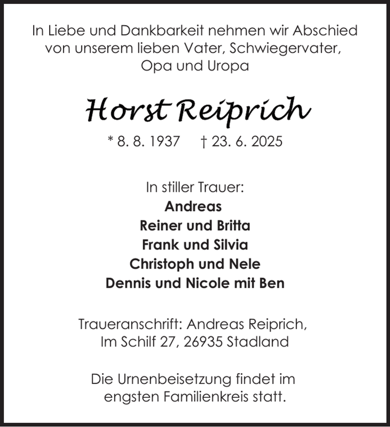 <p>In Liebe und Dankbarkeit nehmen wir Abschied<br />von unserem lieben Vater, Schwiegervater,<br />Opa und Uropa</p>
<p>* 8. 8. 1937</p>
<p>† 23. 6. 2025</p>
<p>In stiller Trauer:<br />Andreas<br />Reiner und Britta<br />Frank und Silvia<br />Christoph und Nele<br />Dennis und Nicole mit Ben<br />Traueranschrift: Andreas Reiprich,<br />Im Schilf 27, 26935 Stadland<br />Die Urnenbeisetzung findet im<br />engsten Familienkreis statt.</p>