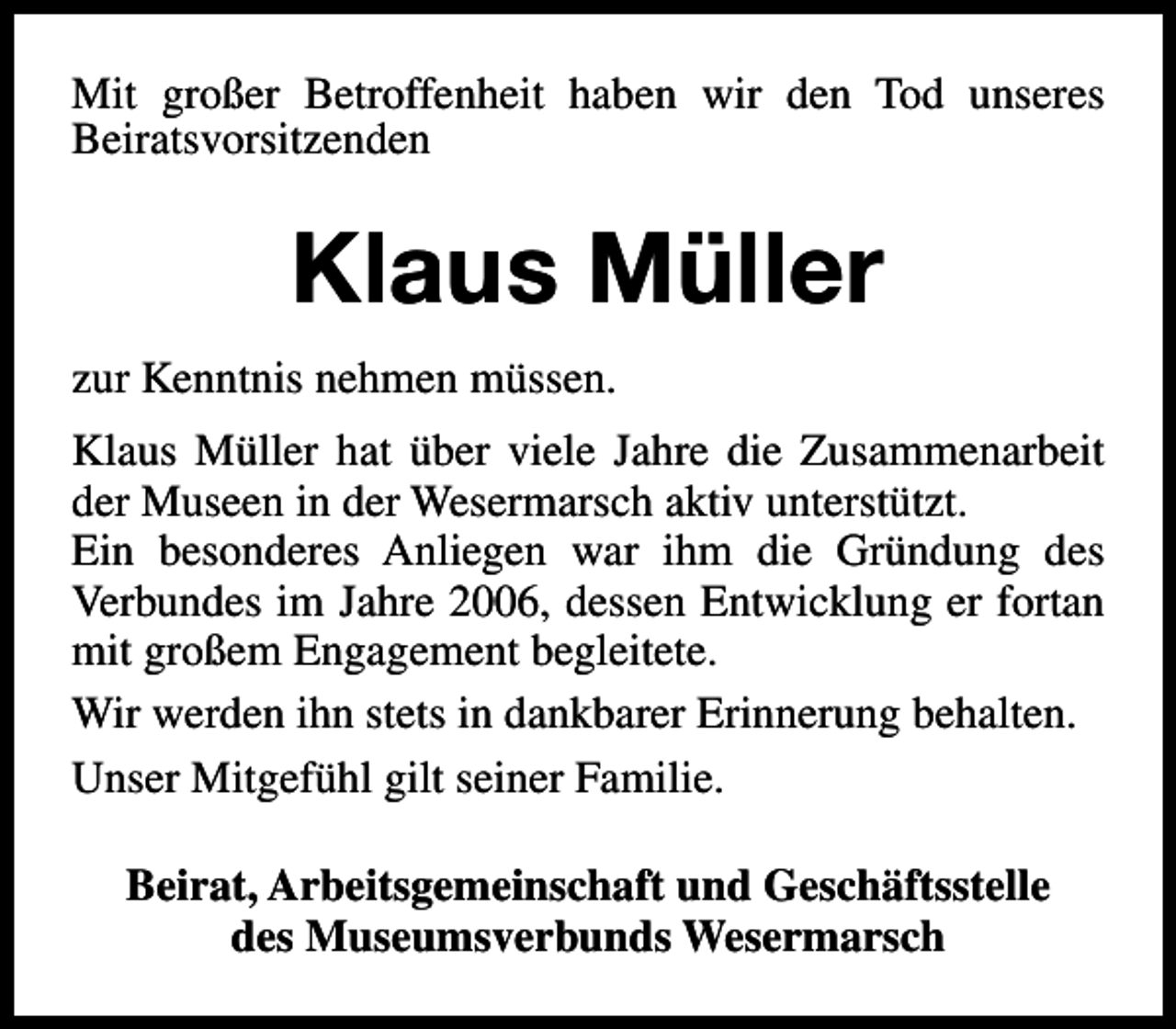 <p>Mit großer Betroffenheit haben wir den Tod unseres<br />Beiratsvorsitzenden</p><p>Klaus Müller<br />zur Kenntnis nehmen müssen.<br />Klaus Müller hat über viele Jahre die Zusammenarbeit<br />der Museen in der Wesermarsch aktiv unterstützt.<br />Ein besonderes Anliegen war ihm die Gründung des<br />Verbundes im Jahre 2006, dessen Entwicklung er fortan<br />mit großem Engagement begleitete.<br />Wir werden ihn stets in dankbarer Erinnerung behalten.<br />Unser Mitgefühl gilt seiner Familie.<br />Beirat, Arbeitsgemeinschaft und Geschäftsstelle<br />des Museumsverbunds Wesermarsch</p>