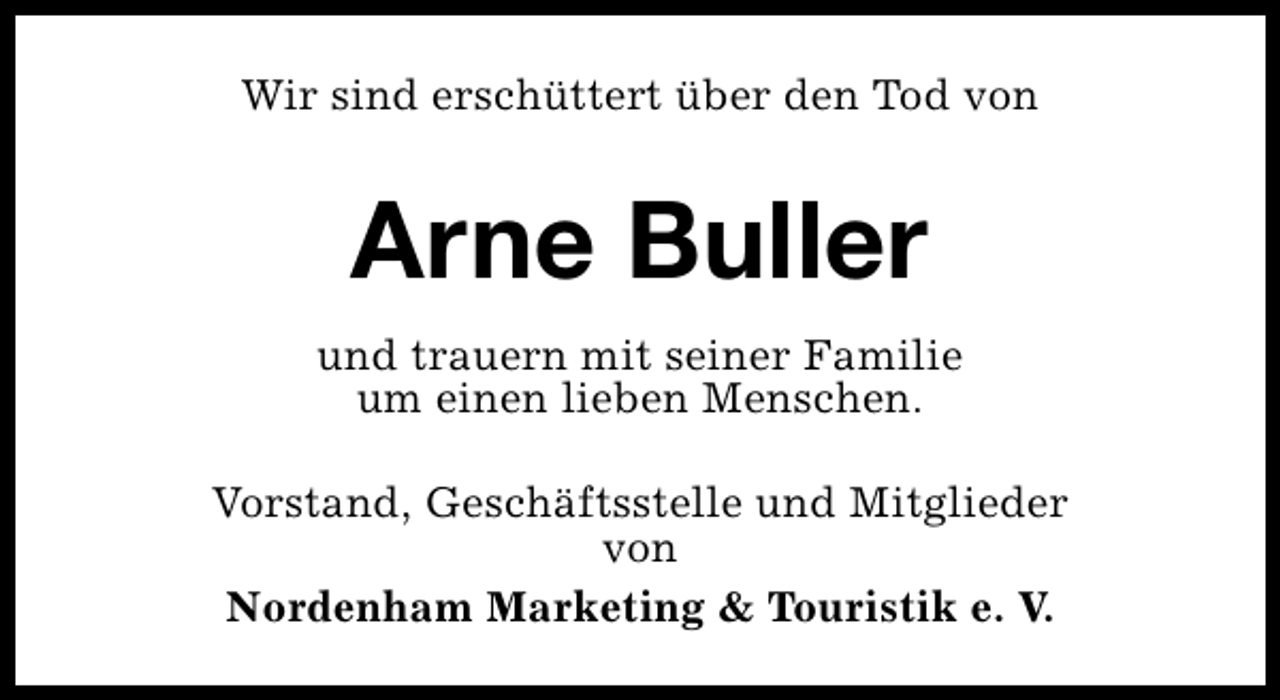 <p>Wir sind erschüttert über den Tod von</p><p>Arne Buller<br />und trauern mit seiner Familie<br />um einen lieben Menschen.<br />Vorstand, Geschäftsstelle und Mitglieder<br />von<br />Nordenham Marketing &amp; Touristik e. V.</p>