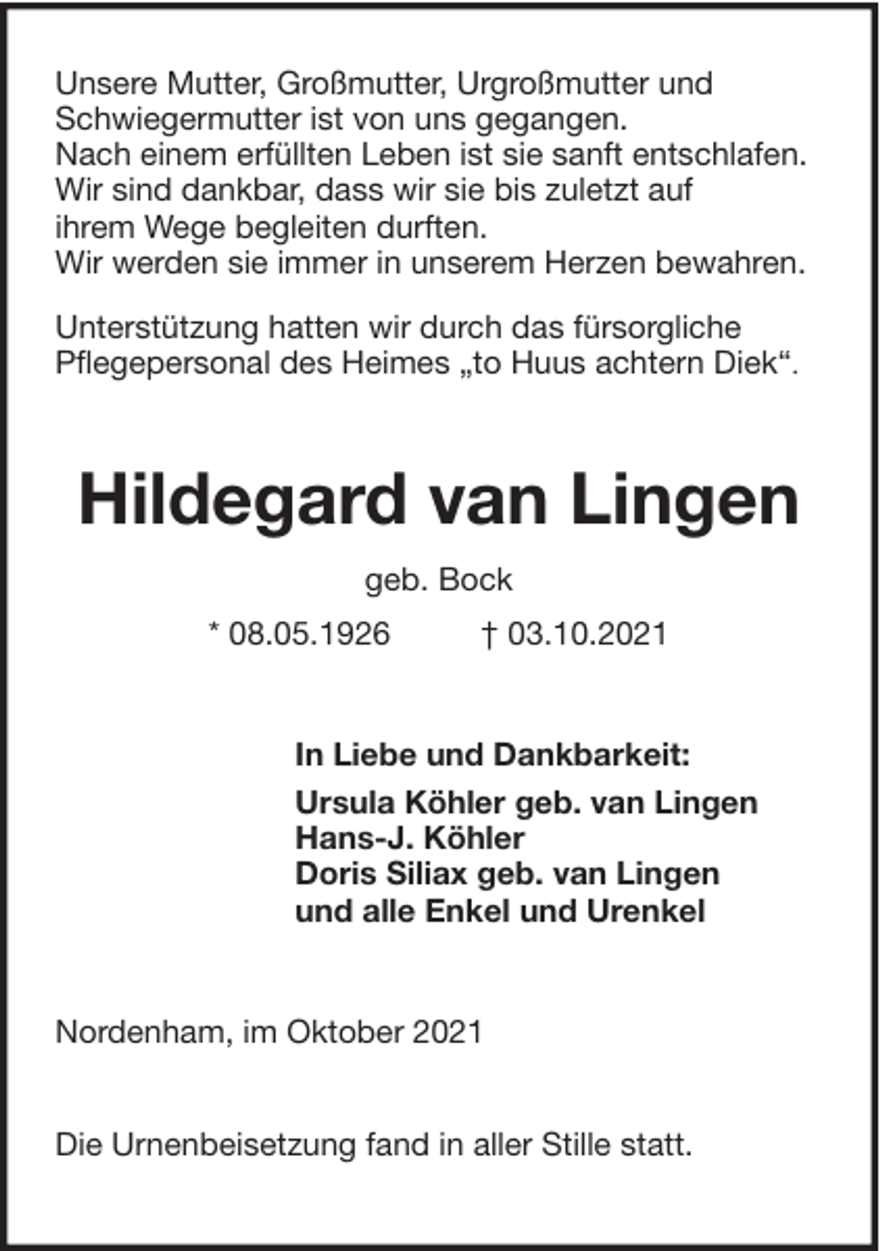 <p>Unsere Mutter, Großmutter, Urgroßmutter und<br />Schwiegermutter ist von uns gegangen.<br />Nach einem erfüllten Leben ist sie sanft entschlafen.<br />Wir sind dankbar, dass wir sie bis zuletzt auf<br />ihrem Wege begleiten durften.<br />Wir werden sie immer in unserem Herzen bewahren.<br />Unterstützung hatten wir durch das fürsorgliche<br />Pflegepersonal des Heimes „to Huus achtern Diek“.</p><p>Hildegard van Lingen<br />geb. Bock<br />* 08.05.1926</p><p>† 03.10.2021</p><p>In Liebe und Dankbarkeit:<br />Ursula Köhler geb. van Lingen<br />Hans-J. Köhler<br />Doris Siliax geb. van Lingen<br />und alle Enkel und Urenkel</p><p>Nordenham, im Oktober 2021<br />Die Urnenbeisetzung fand in aller Stille statt.</p>