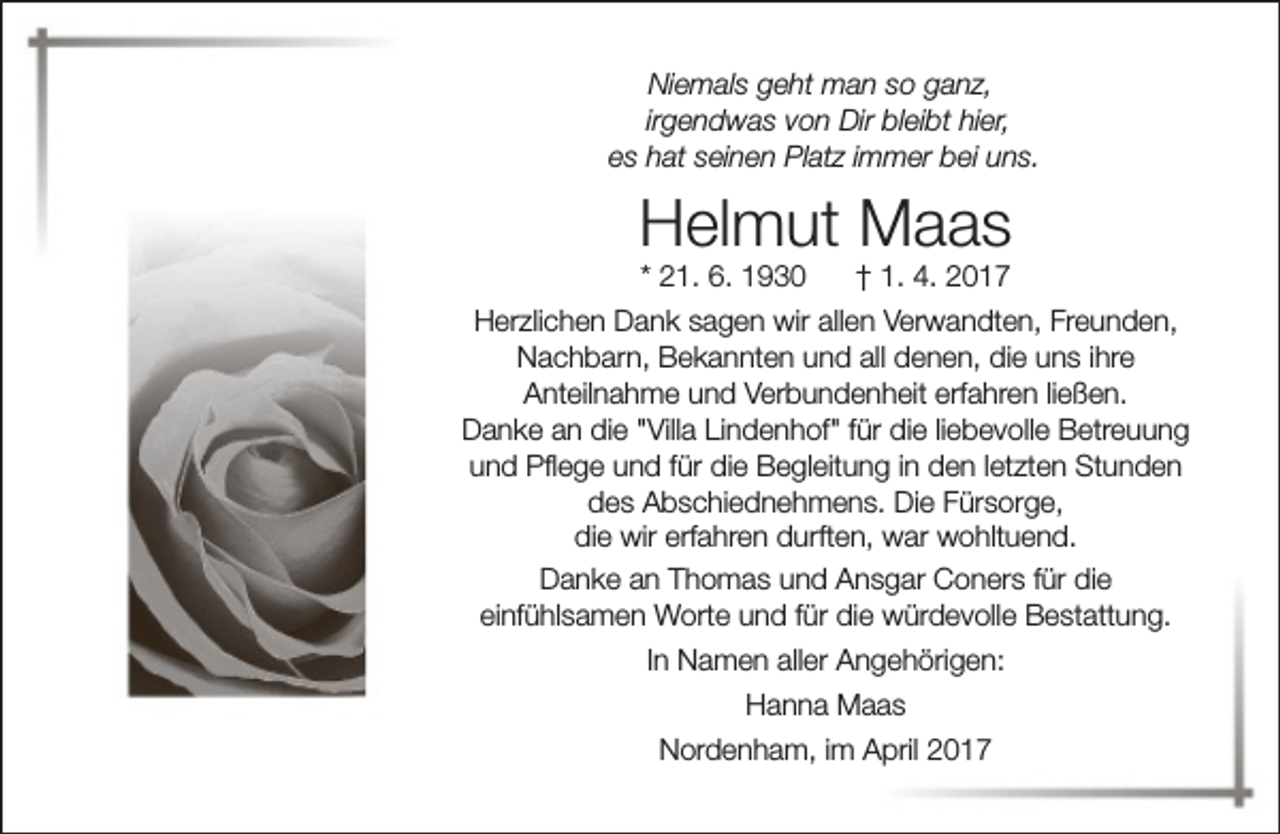 <p>Niemals geht man so ganz,<br />irgendwas von Dir bleibt hier,<br />es hat seinen Platz immer bei uns.</p><p>Helmut Maas<br />* 21. 6. 1930</p><p>† 1. 4. 2017</p><p>Herzlichen Dank sagen wir allen Verwandten, Freunden,<br />Nachbarn, Bekannten und all denen, die uns ihre<br />Anteilnahme und Verbundenheit erfahren ließen.<br />Danke an die "Villa Lindenhof" für die liebevolle Betreuung<br />und Pflege und für die Begleitung in den letzten Stunden<br />des Abschiednehmens. Die Fürsorge,<br />die wir erfahren durften, war wohltuend.<br />Danke an Thomas und Ansgar Coners für die<br />einfühlsamen Worte und für die würdevolle Bestattung.<br />In Namen aller Angehörigen:<br />Hanna Maas<br />Nordenham, im April 2017</p>