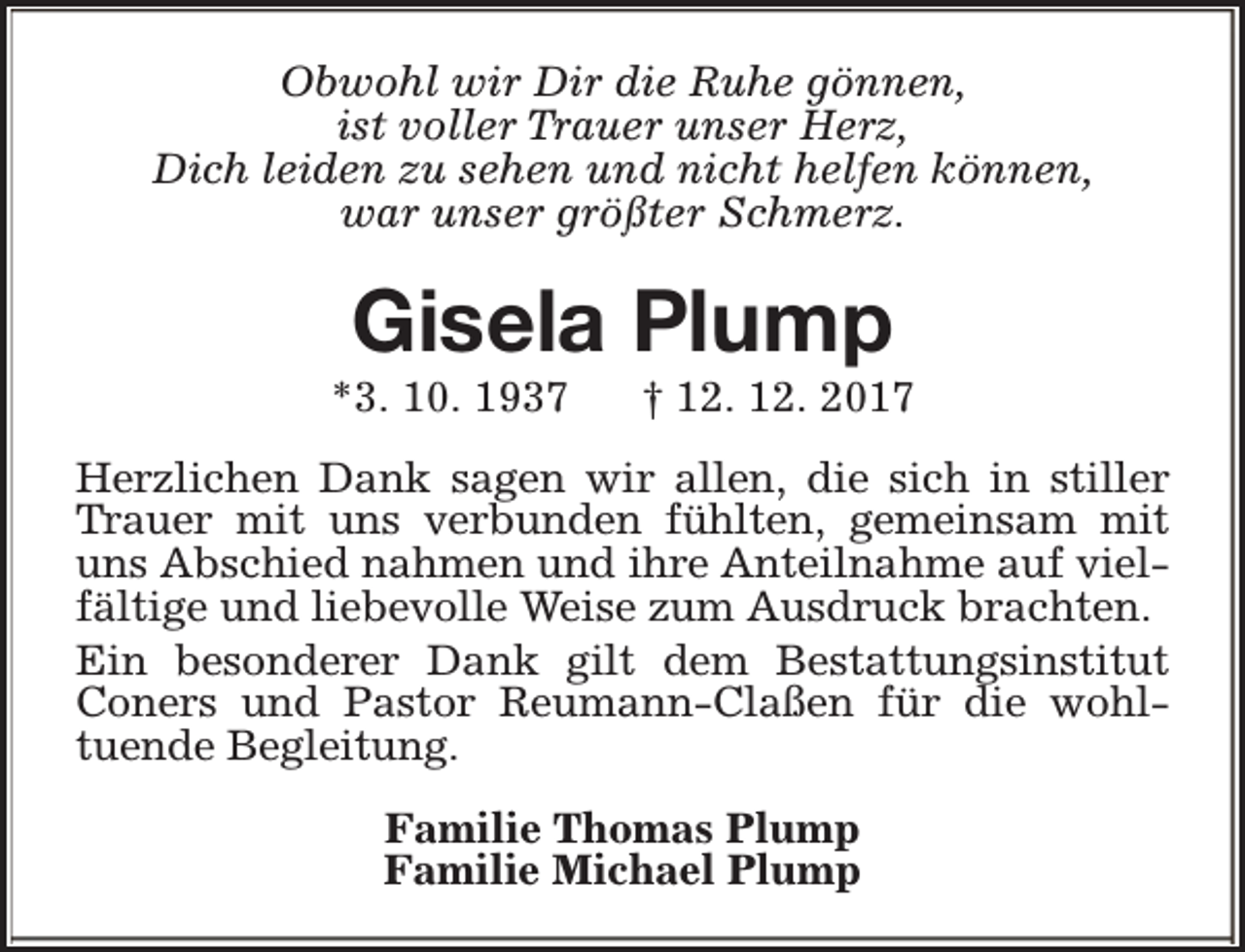 <p>Obwohl wir Dir die Ruhe gönnen,<br />ist voller Trauer unser Herz,<br />Dich leiden zu sehen und nicht helfen können,<br />war unser größter Schmerz.</p><p>Gisela Plump</p><p>*3. 10. 1937</p><p>† 12. 12. 2017</p><p>Herzlichen Dank sagen wir allen, die sich in stiller<br />Trauer mit uns verbunden fühlten, gemeinsam mit<br />uns Abschied nahmen und ihre Anteilnahme auf vielfältige und liebevolle Weise zum Ausdruck brachten.<br />Ein besonderer Dank gilt dem Bestattungsinstitut<br />Coners und Pastor Reumann-Claßen für die wohltuende Begleitung.<br />Familie Thomas Plump<br />Familie Michael Plump</p>