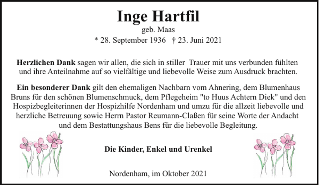 <p>Inge Hartfil</p><p>geb. Maas<br />* 28. September 1936 † 23. Juni 2021<br />Herzlichen Dank sagen wir allen, die sich in stiller Trauer mit uns verbunden fühlten<br />und ihre Anteilnahme auf so vielfältige und liebevolle Weise zum Ausdruck brachten.<br />Ein besonderer Dank gilt den ehemaligen Nachbarn vom Ahnering, dem Blumenhaus<br />Bruns für den schönen Blumenschmuck, dem Pflegeheim "to Huus Achtern Diek" und den<br />Hospizbegleiterinnen der Hospizhilfe Nordenham und umzu für die allzeit liebevolle und<br />herzliche Betreuung sowie Herrn Pastor Reumann-Claßen für seine Worte der Andacht<br />und dem Bestattungshaus Bens für die liebevolle Begleitung.<br />Die Kinder, Enkel und Urenkel<br />Nordenham, im Oktober 2021</p>