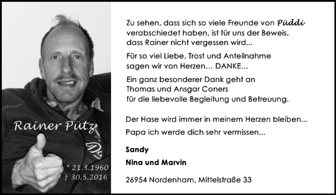 <p>Zu sehen, dass sich so viele Freunde von Püddi<br />verabschiedet haben, ist für uns der Beweis,<br />dass Rainer nicht vergessen wird...<br />Für so viel Liebe, Trost und Anteilnahme<br />sagen wir von Herzen… DANKE…<br />Ein ganz besonderer Dank geht an<br />Thomas und Ansgar Coners<br />für die liebevolle Begleitung und Betreuung.</p><p>Rainer Pütz</p><p>Der Hase wird immer in meinem Herzen bleiben...<br />Papa ich werde dich sehr vermissen...<br />Sandy</p><p>* 21.3.1960<br />† 30.5.2016</p><p>Nina und Marvin<br />26954 Nordenham, Mittelstraße 33</p>