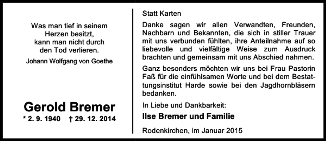 <p>Statt Karten<br />Was man tief in seinem<br />Herzen besitzt,<br />kann man nicht durch<br />den Tod verlieren.<br />Johann Wolfgang von Goethe</p><p>Gerold Bremer</p><p>* 2. 9. 1940</p><p>† 29. 12. 2014</p><p>Danke sagen wir allen Verwandten, Freunden,<br />Nachbarn und Bekannten, die sich in stiller Trauer<br />mit uns verbunden fühlten, ihre Anteilnahme auf so<br />liebevolle und vielfältige Weise zum Ausdruck<br />brachten und gemeinsam mit uns Abschied nahmen.<br />Ganz besonders möchten wir uns bei Frau Pastorin<br />Faß für die einfühlsamen Worte und bei dem Bestattungsinstitut Harde sowie bei den Jagdhornbläsern<br />bedanken.<br />In Liebe und Dankbarkeit:</p><p>Ilse Bremer und Familie<br />Rodenkirchen, im Januar 2015</p>