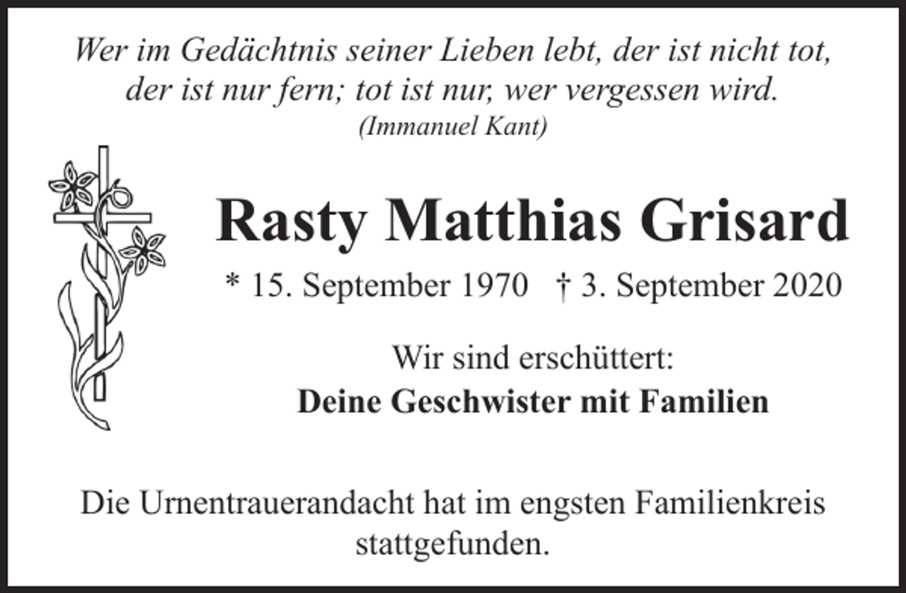 <p>Wer im Gedächtnis seiner Lieben lebt, der ist nicht tot,<br />der ist nur fern; tot ist nur, wer vergessen wird.<br />(Immanuel Kant)</p><p>Rasty Matthias Grisard<br />* 15. September 1970 † 3. September 2020<br />Wir sind erschüttert:<br />Deine Geschwister mit Familien<br />Die Urnentrauerandacht hat im engsten Familienkreis<br />stattgefunden.</p>