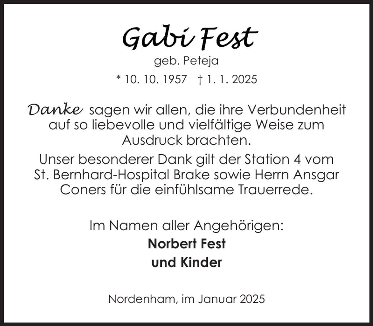 <p>geb. Peteja<br />* 10. 10. 1957 † 1. 1. 2025</p>
<p>Danke sagen wir allen, die ihre Verbundenheit<br />auf so liebevolle und vielfältige Weise zum<br />Ausdruck brachten.<br />Unser besonderer Dank gilt der Station 4 vom<br />St. Bernhard-Hospital Brake sowie Herrn Ansgar<br />Coners für die einfühlsame Trauerrede.<br />Im Namen aller Angehörigen:<br />Norbert Fest<br />und Kinder<br />Nordenham, im Januar 2025</p>