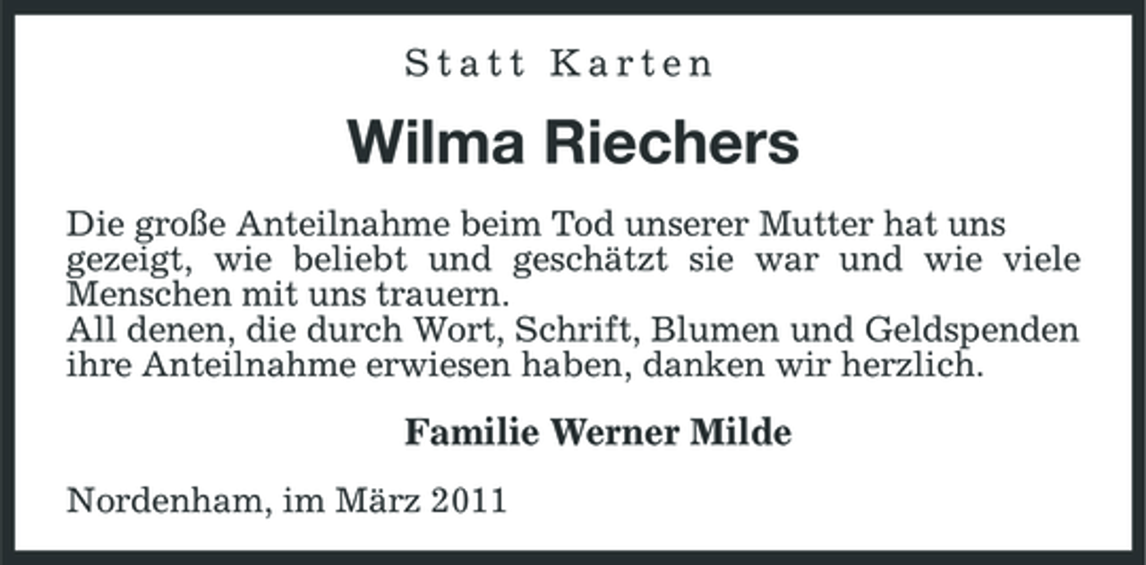 <p>Statt Karten</p><p>Wilma Riechers<br />Die große Anteilnahme beim Tod unserer Mutter hat uns gezeigt, wie beliebt und geschätzt sie war und wie viele Menschen mit uns trauern. All denen, die durch Wort, Schrift, Blumen und Geldspenden ihre Anteilnahme erwiesen haben, danken wir herzlich.</p><p>Familie Werner Milde<br />Nordenham, im März 2011</p>