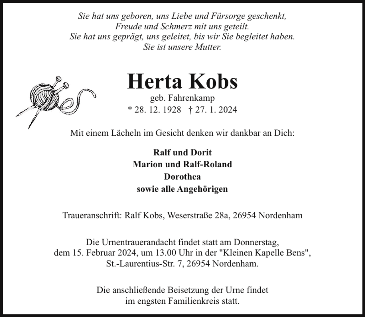 <p>Sie hat uns geboren, uns Liebe und Fürsorge geschenkt,<br />Freude und Schmerz mit uns geteilt.<br />Sie hat uns geprägt, uns geleitet, bis wir Sie begleitet haben.<br />Sie ist unsere Mutter.</p><p>Herta Kobs<br />geb. Fahrenkamp<br />* 28. 12. 1928 † 27. 1. 2024</p><p>Mitt einem Lächeln im Gesicht denken wir dankbar an Dich:<br />Ralf und Dorit<br />Marion und Ralf-Roland<br />Dorothea<br />sowie alle Angehörigen<br />Traueranschrift: Ralf Kobs, Weserstraße 28a, 26954 Nordenham<br />Die Urnentrauerandacht findet statt am Donnerstag,<br />dem 15. Februar 2024, um 13.00 Uhr in der "Kleinen Kapelle Bens",<br />St.-Laurentius-Str. 7, 26954 Nordenham.<br />Die anschließende Beisetzung der Urne findet<br />im engsten Familienkreis statt.</p>