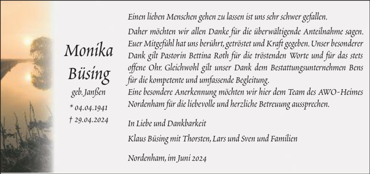 <p>Monika<br />Büsing<br />geb. Janßen<br />* 04.04.1941<br />† 29.04.2024</p><p>Einen lieben Menschen gehen zu lassen ist uns sehr schwer gefallen.<br />Daher möchten wir allen Danke für die überwältigende Anteilnahme sagen.<br />Euer Mitgefühl hat uns berührt, getröstet und Kraft gegeben. Unser besonderer<br />Dank gilt Pastorin Bettina Roth für die tröstenden Worte und für das stets<br />offene Ohr. Gleichwohl gilt unser Dank dem Bestattungsunternehmen Bens<br />für die kompetente und umfassende Begleitung.<br />Eine besondere Anerkennung möchten wir hier dem Team des AWO-Heimes<br />Nordenham für die liebevolle und herzliche Betreuung aussprechen.<br />In Liebe und Dankbarkeit<br />Klaus Büsing mit Thorsten, Lars und Sven und Familien<br />Nordenham, im Juni 2024</p>