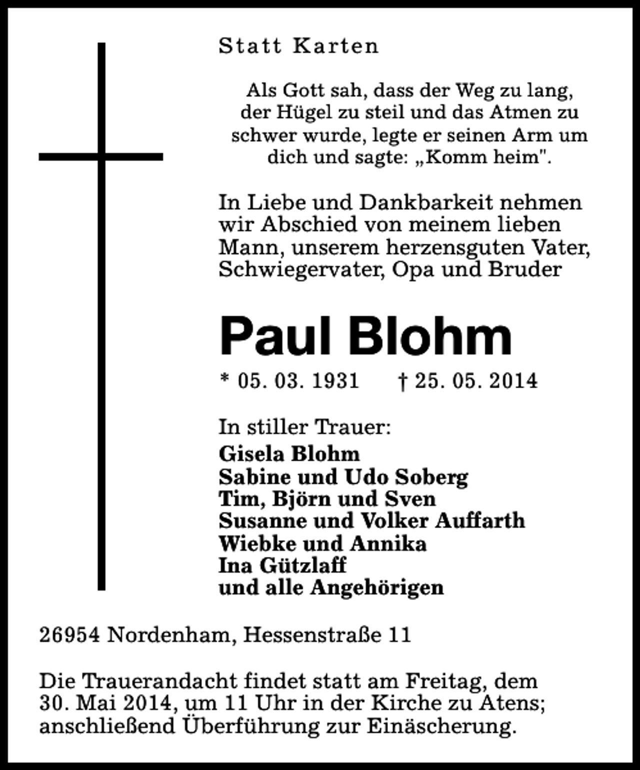 <p>S t a t t K a rt e n<br />Als Gott sah, dass der Weg zu lang,<br />der Hügel zu steil und das Atmen zu<br />schwer wurde, legte er seinen Arm um<br />dich und sagte: „Komm heim".</p><p>In Liebe und Dankbarkeit nehmen<br />wir Abschied von meinem lieben<br />Mann, unserem herzensguten Vater,<br />Schwiegervater, Opa und Bruder</p><p>Paul Blohm<br />* 05. 03. 1931</p><p>† 25. 05. 2014</p><p>In stiller Trauer:<br />Gisela Blohm<br />Sabine und Udo Soberg<br />Tim, Björn und Sven<br />Susanne und Volker Auffarth<br />Wiebke und Annika<br />Ina Gützlaff<br />und alle Angehörigen<br />26954 Nordenham, Hessenstraße 11<br />Die Trauerandacht findet statt am Freitag, dem<br />30. Mai 2014, um 11 Uhr in der Kirche zu Atens;<br />anschließend Überführung zur Einäscherung.</p>