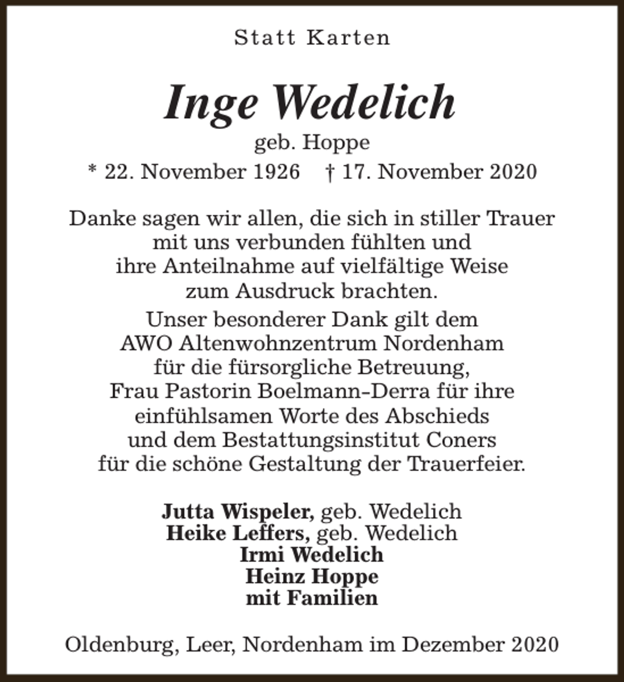 <p>S t a t t K a rt e n</p><p>Inge Wedelich</p><p>geb. Hoppe<br />* 22. November 1926 † 17. November 2020<br />Danke sagen wir allen, die sich in stiller Trauer<br />mit uns verbunden fühlten und<br />ihre Anteilnahme auf vielfältige Weise<br />zum Ausdruck brachten.<br />Unser besonderer Dank gilt dem<br />AWO Altenwohnzentrum Nordenham<br />für die fürsorgliche Betreuung,<br />Frau Pastorin Boelmann-Derra für ihre<br />einfühlsamen Worte des Abschieds<br />und dem Bestattungsinstitut Coners<br />für die schöne Gestaltung der Trauerfeier.<br />Jutta Wispeler, geb. Wedelich<br />Heike Leffers, geb. Wedelich<br />Irmi Wedelich<br />Heinz Hoppe<br />mit Familien<br />Oldenburg, Leer, Nordenham im Dezember 2020</p>