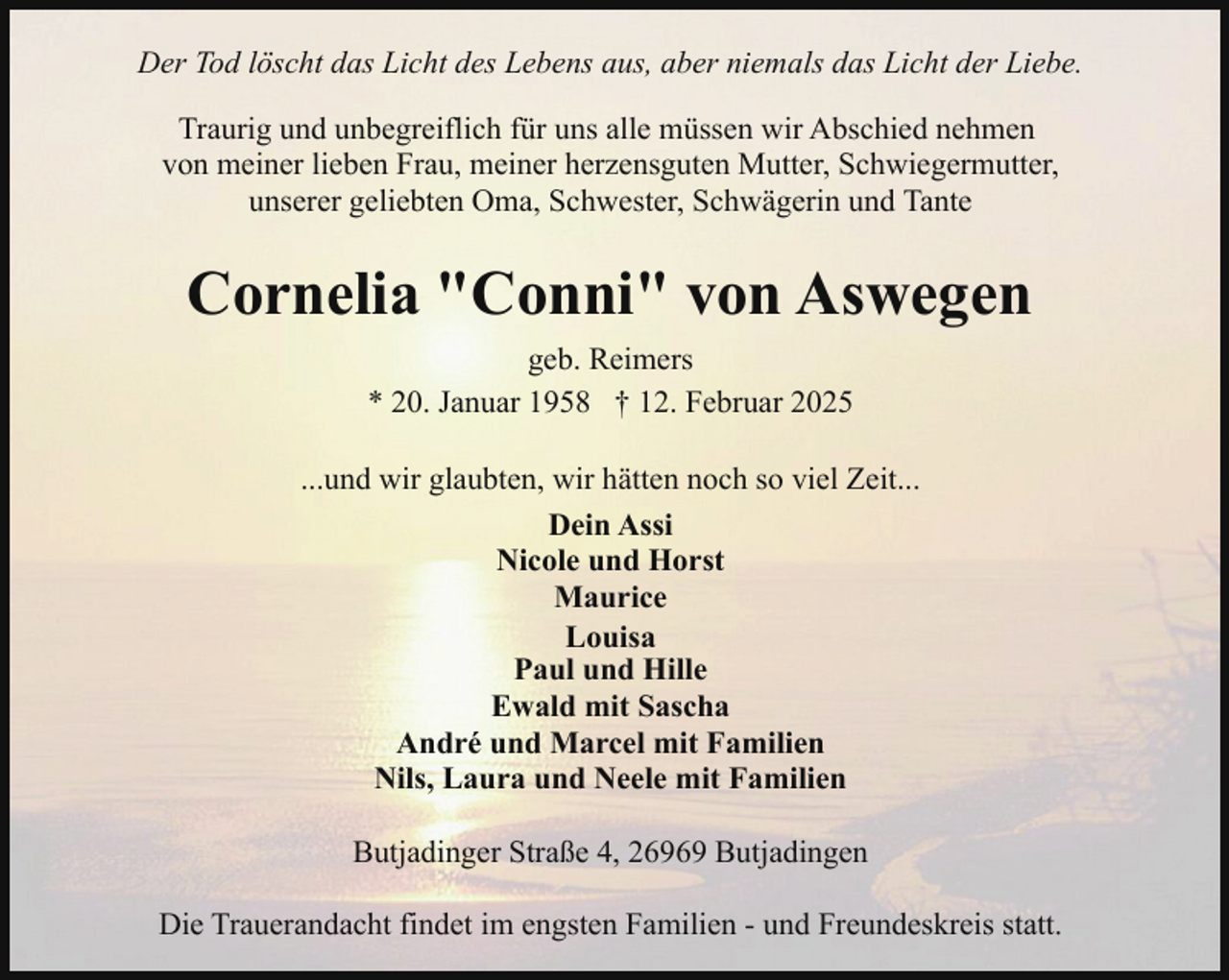 <p>Der Tod löscht das Licht des Lebens aus, aber niemals das Licht der Liebe.<br />Traurig und unbegreiflich für uns alle müssen wir Abschied nehmen<br />von meiner lieben Frau, meiner herzensguten Mutter, Schwiegermutter,<br />unserer geliebten Oma, Schwester, Schwägerin und Tante</p><p>Cornelia "Conni" von Aswegen<br />geb. Reimers<br />* 20. Januar 1958 † 12. Februar 2025<br />...und wir glaubten, wir hätten noch so viel Zeit...<br />Dein Assi<br />Nicole und Horst<br />Maurice<br />Louisa<br />Paul und Hille<br />Ewald mit Sascha<br />André und Marcel mit Familien<br />Nils, Laura und Neele mit Familien<br />Butjadinger Straße 4, 26969 Butjadingen<br />Die Trauerandacht findet im engsten Familien - und Freundeskreis statt.</p>
