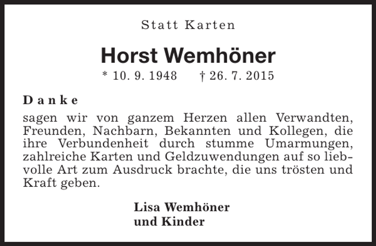 <p>S t a t t K a rt e n</p><p>Horst Wemhöner<br />* 10. 9. 1948</p><p>† 26. 7. 2015</p><p>Danke<br />sagen wir von ganzem Herzen allen Verwandten,<br />Freunden, Nachbarn, Bekannten und Kollegen, die<br />ihre Verbundenheit durch stumme Umarmungen,<br />zahlreiche Karten und Geldzuwendungen auf so liebvolle Art zum Ausdruck brachte, die uns trösten und<br />Kraft geben.<br />Lisa Wemhöner<br />und Kinder</p>