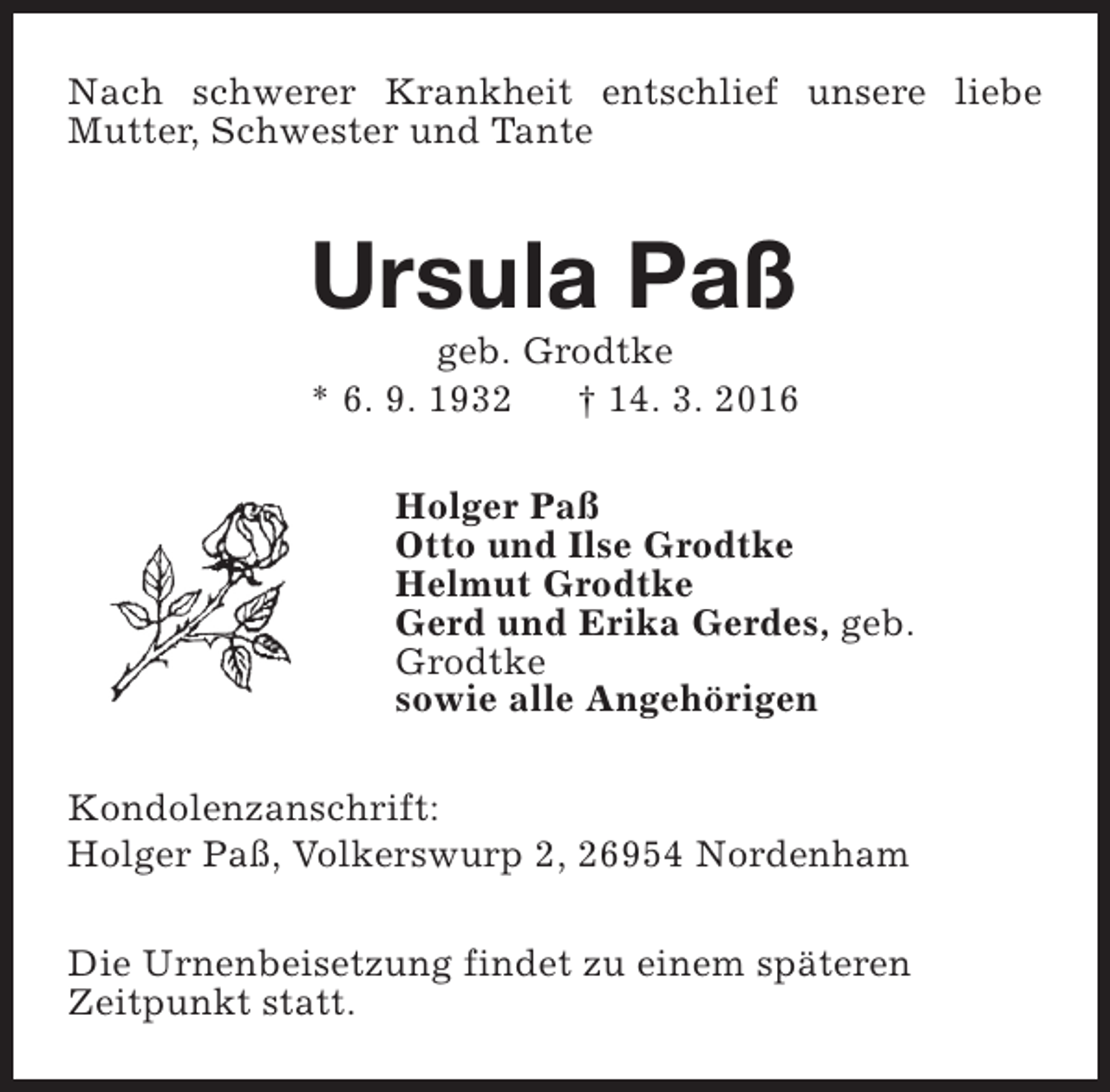 <p>Nach schwerer Krankheit entschlief unsere liebe<br />Mutter, Schwester und Tante</p><p>Ursula Paß<br />geb. Grodtke<br />* 6. 9. 1932<br />† 14. 3. 2016</p><p>Holger Paß<br />Otto und Ilse Grodtke<br />Helmut Grodtke<br />Gerd und Erika Gerdes, geb.<br />Grodtke<br />sowie alle Angehörigen<br />Kondolenzanschrift:<br />Holger Paß, Volkerswurp 2, 26954 Nordenham<br />Die Urnenbeisetzung findet zu einem späteren<br />Zeitpunkt statt.</p>