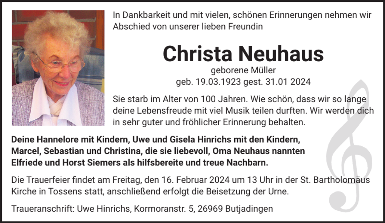 <p>In Dankbarkeit und mit vielen, schönen Erinnerungen nehmen wir<br />Abschied von unserer lieben Freundin</p><p>Christa Neuhaus<br />geborene Müller<br />geb. 19.03.1923 gest. 31.01 2024<br />Sie starb im Alter von 100 Jahren. Wie schön, dass wir so lange<br />deine Lebensfreude mit viel Musik teilen durften. Wir werden dich<br />in sehr guter und fröhlicher Erinnerung behalten.<br />Deine Hannelore mit Kindern, Uwe und Gisela Hinrichs mit den Kindern,<br />Marcel, Sebastian und Christina, die sie liebevoll, Oma Neuhaus nannten<br />Elfriede und Horst Siemers als hilfsbereite und treue Nachbarn.<br />Die Trauerfeier findet am Freitag, den 16. Februar 2024 um 13 Uhr in der St. Bartholomäus<br />Kirche in Tossens statt, anschließend erfolgt die Beisetzung der Urne.<br />Traueranschrift: Uwe Hinrichs, Kormoranstr. 5, 26969 Butjadingen</p>