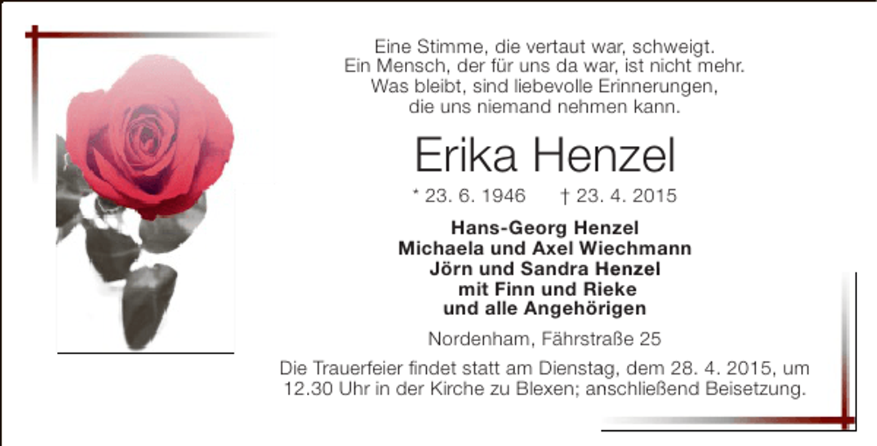 <p>Eine Stimme, die vertaut war, schweigt.<br />Ein Mensch, der für uns da war, ist nicht mehr.<br />Was bleibt, sind liebevolle Erinnerungen,<br />die uns niemand nehmen kann.</p>
<p>Erika Henzel</p>
<p>* 23. 6. 1946</p>
<p>† 23. 4. 2015</p>
<p>Hans-Georg Henzel<br />Michaela und Axel Wiechmann<br />Jörn und Sandra Henzel<br />mit Finn und Rieke<br />i<br />und alle Angehörigen<br />Nordenham, Fährstraße 25<br />r<br />Die Trauerfeier findet statt am Dienstag, dem 28. 4. 2015, um<br />a<br />12.30 Uhr in der Kirche zu Blexen; anschließend Beisetzung.<br />n</p>