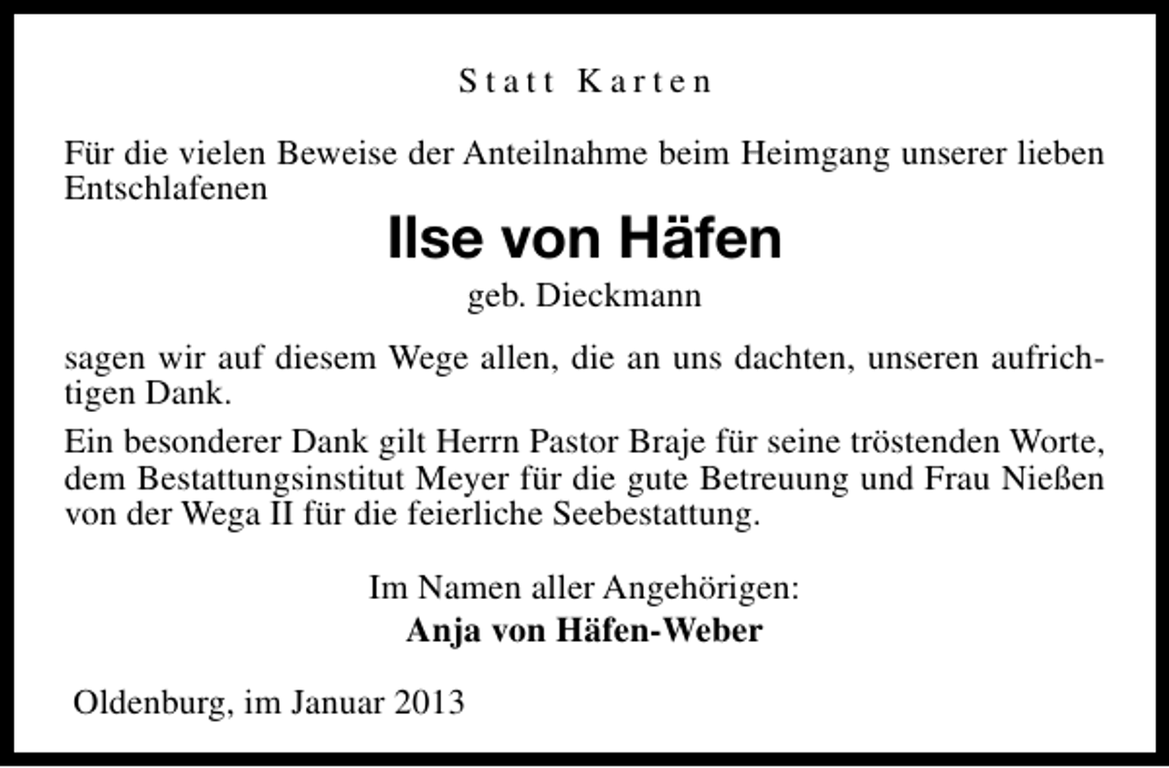<p>Statt Karten<br />Für die vielen Beweise der Anteilnahme beim Heimgang unserer lieben<br />Entschlafenen</p><p>Ilse von Häfen<br />geb. Dieckmann</p><p>sagen wir auf diesem Wege allen, die an uns dachten, unseren aufrichtigen Dank.<br />Ein besonderer Dank gilt Herrn Pastor Braje für seine tröstenden Worte,<br />dem Bestattungsinstitut Meyer für die gute Betreuung und Frau Nießen<br />von der Wega II für die feierliche Seebestattung.<br />Im Namen aller Angehörigen:<br />Anja von Häfen-Weber<br />Oldenburg, im Januar 2013</p>