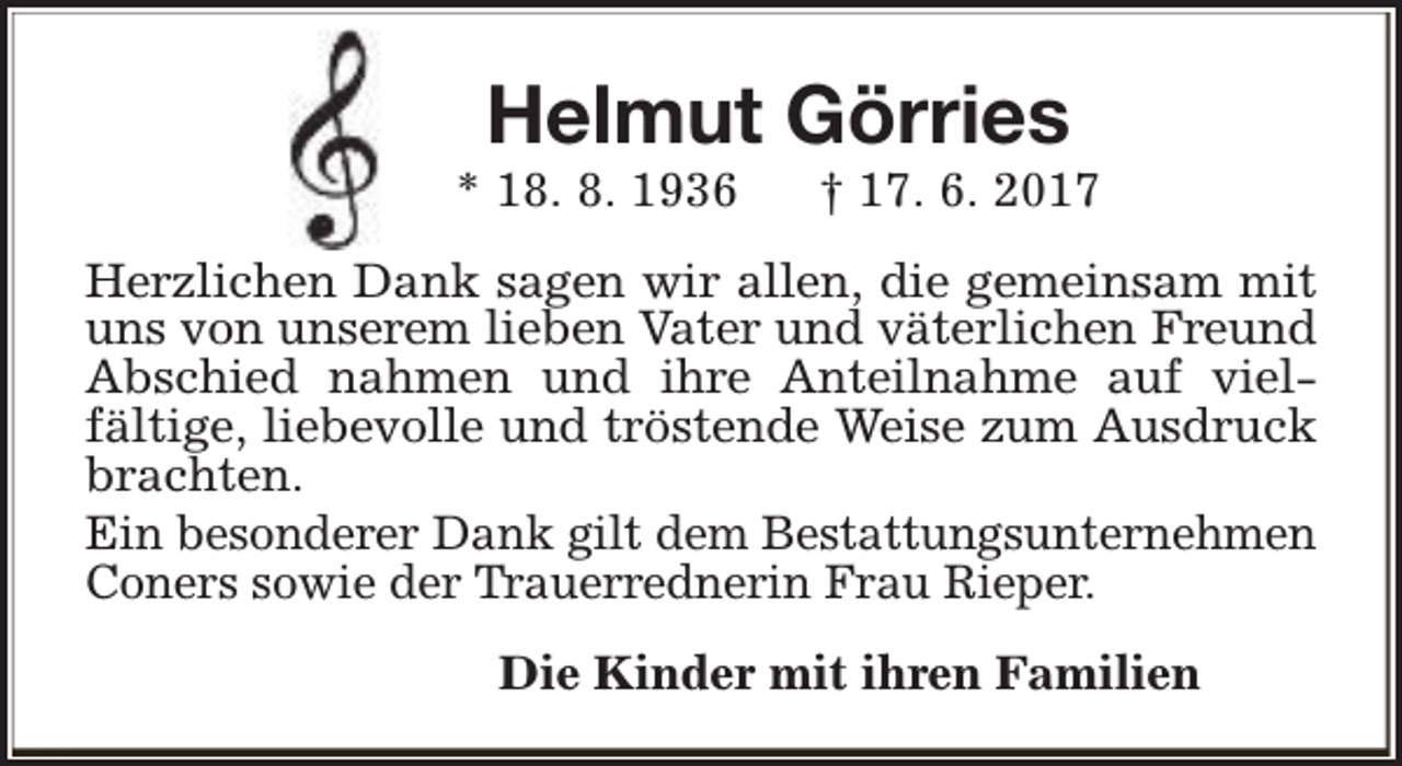 <p>Helmut Görries</p><p>* 18. 8. 1936</p><p>† 17. 6. 2017</p><p>Herzlichen Dank sagen wir allen, die gemeinsam mit<br />uns von unserem lieben Vater und väterlichen Freund<br />Abschied nahmen und ihre Anteilnahme auf vielfältige, liebevolle und tröstende Weise zum Ausdruck<br />brachten.<br />Ein besonderer Dank gilt dem Bestattungsunternehmen<br />Coners sowie der Trauerrednerin Frau Rieper.<br />Die Kinder mit ihren Familien</p>