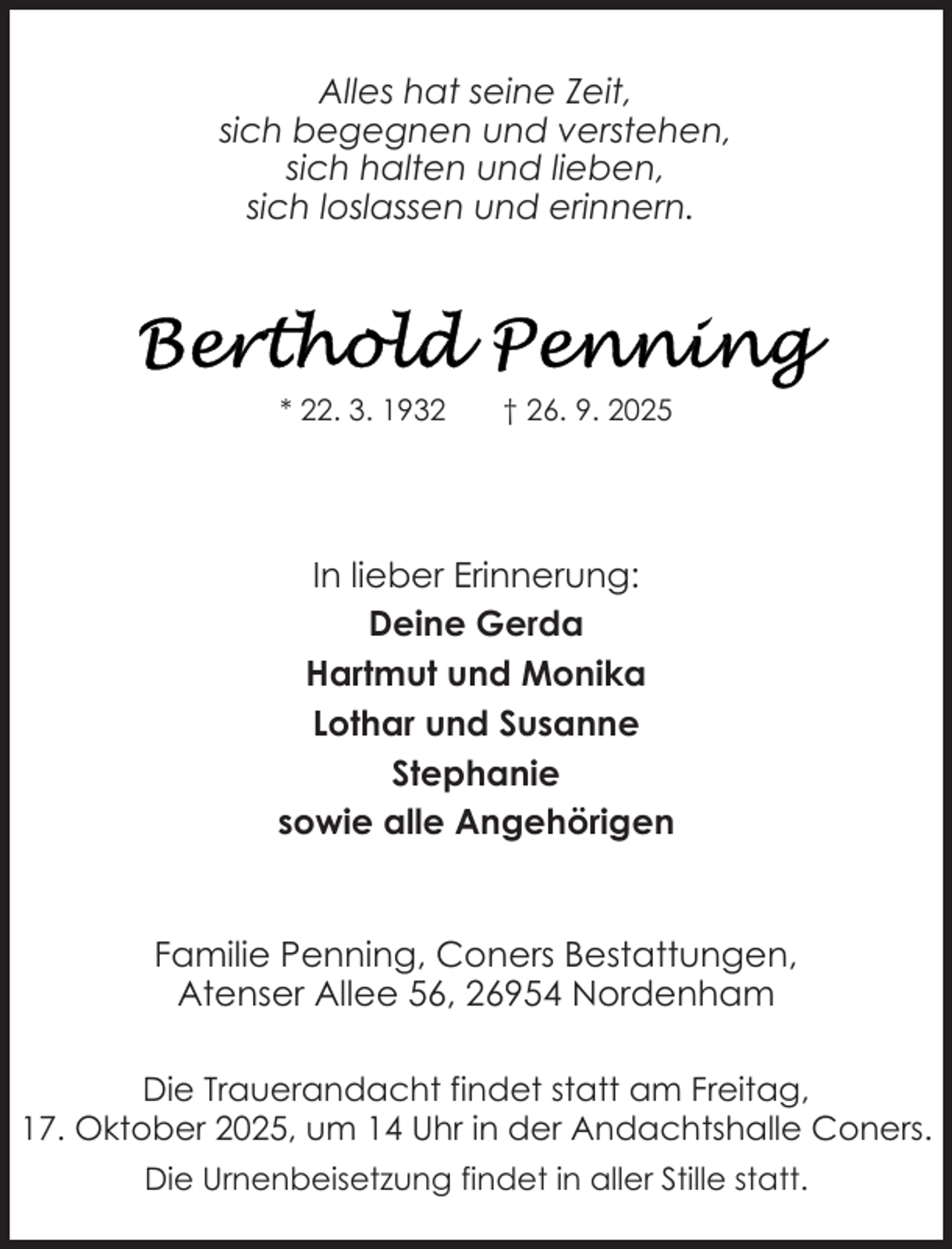 <p>Alles hat seine Zeit,<br />sich begegnen und verstehen,<br />sich halten und lieben,<br />sich loslassen und erinnern.</p>
<p>* 22. 3. 1932</p>
<p>† 26. 9. 2025</p>
<p>In lieber Erinnerung:<br />Deine Gerda<br />Hartmut und Monika<br />Lothar und Susanne<br />Stephanie<br />sowie alle Angehörigen</p>
<p>Familie Penning, Coners Bestattungen,<br />Atenser Allee 56, 26954 Nordenham<br />Die Trauerandacht findet statt am Freitag,<br />17. Oktober 2025, um 14 Uhr in der Andachtshalle Coners.<br />Die Urnenbeisetzung findet in aller Stille statt.</p>