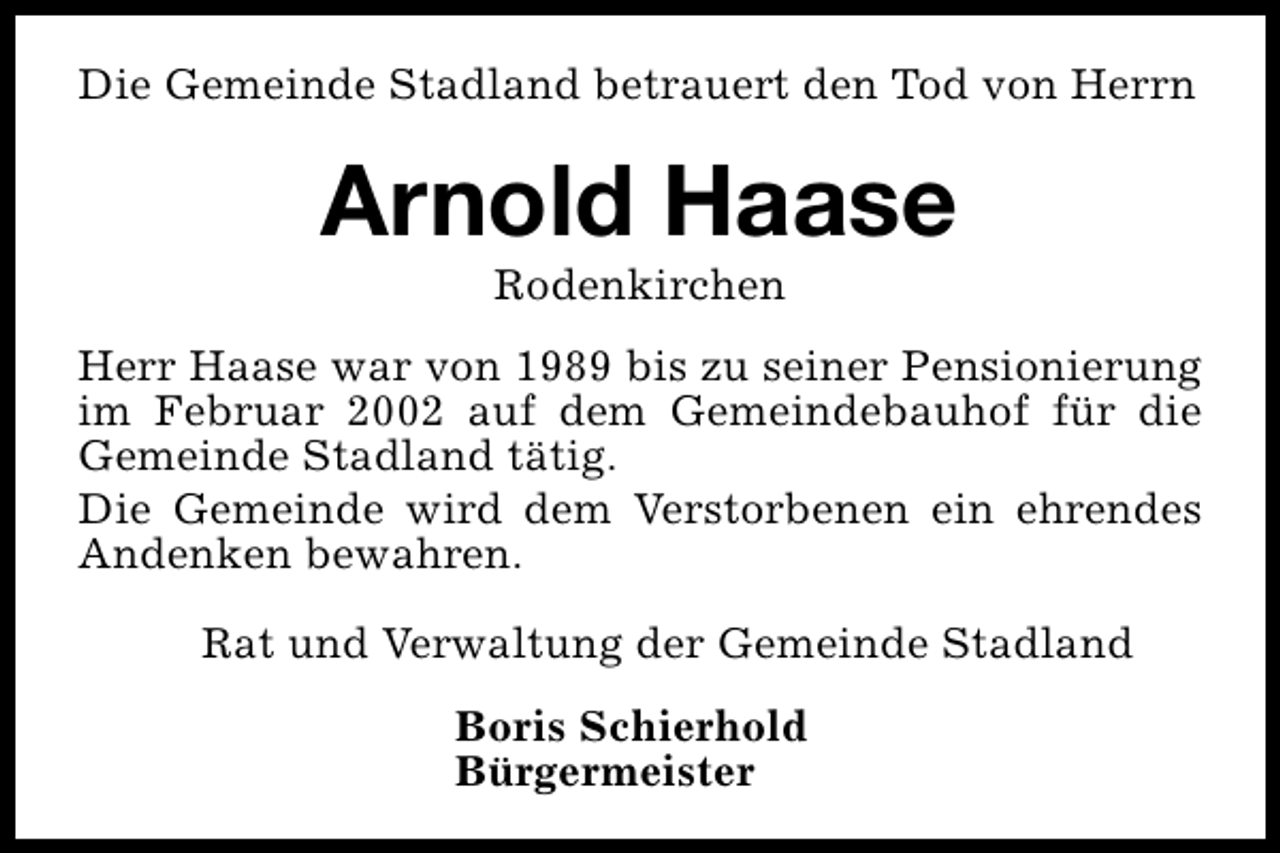 <p>Die Gemeinde Stadland betrauert den Tod von Herrn</p><p>Arnold Haase<br />Rodenkirchen</p><p>Herr Haase war von 1989 bis zu seiner Pensionierung<br />im Februar 2002 auf dem Gemeindebauhof für die<br />Gemeinde Stadland tätig.<br />Die Gemeinde wird dem Verstorbenen ein ehrendes<br />Andenken bewahren.<br />Rat und Verwaltung der Gemeinde Stadland<br />Boris Schierhold<br />Bürgermeister</p>