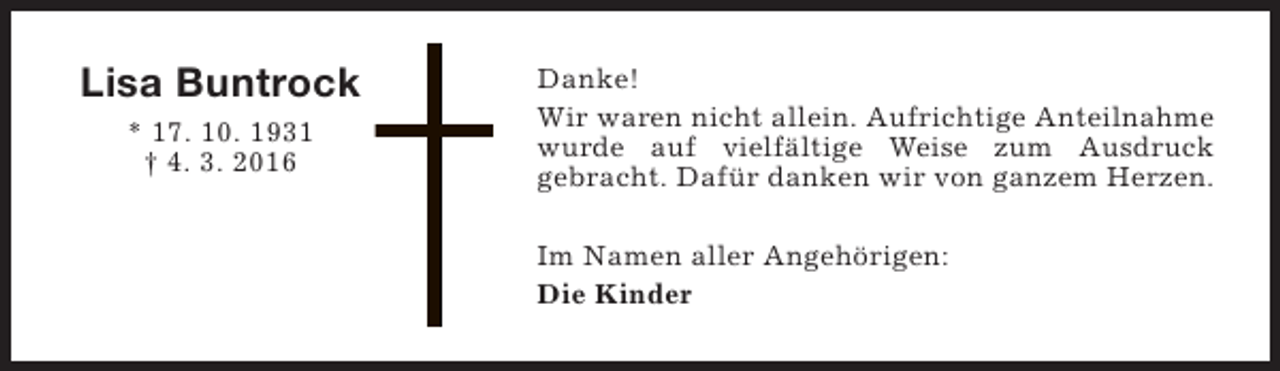 <p>Lisa Buntrock<br />* 17. 10. 1931<br />† 4. 3. 2016</p><p>Danke!<br />Wir waren nicht allein. Aufrichtige Anteilnahme<br />wurde auf vielfältige Weise zum Ausdruck<br />gebracht. Dafür danken wir von ganzem Herzen.<br />Im Namen aller Angehörigen:<br />Die Kinder</p>