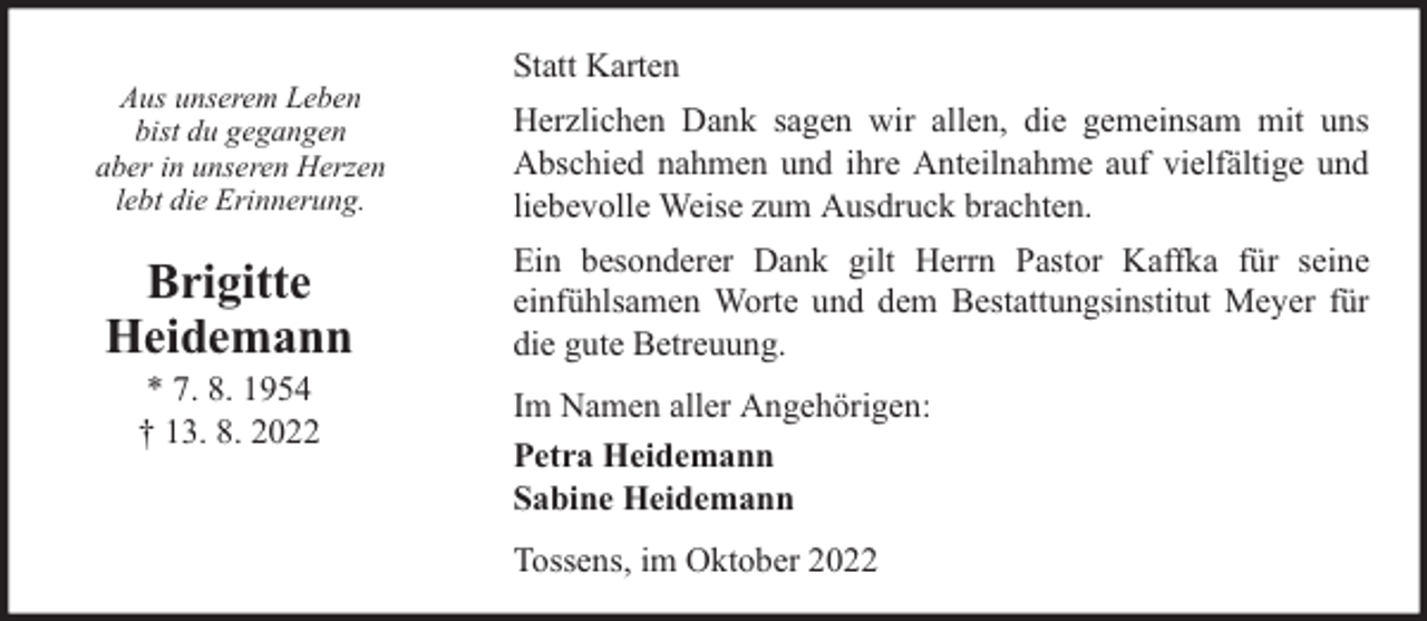 <p>Aus unserem Leben<br />bist du gegangen<br />aber in unseren Herzen<br />lebt die Erinnerung.</p><p>Brigitte<br />Heidemann<br />* 7. 8. 1954<br />† 13. 8. 2022</p><p>Statt Karten<br />Herzlichen Dank sagen wir allen, die gemeinsam mit uns<br />Abschied nahmen und ihre Anteilnahme auf vielfältige und<br />liebevolle Weise zum Ausdruck brachten.<br />Ein besonderer Dank gilt Herrn Pastor Kaffka für seine<br />einfühlsamen Worte und dem Bestattungsinstitut Meyer für<br />die gute Betreuung.<br />Im Namen aller Angehörigen:<br />Petra Heidemann<br />Sabine Heidemann<br />Tossens, im Oktober 2022</p>