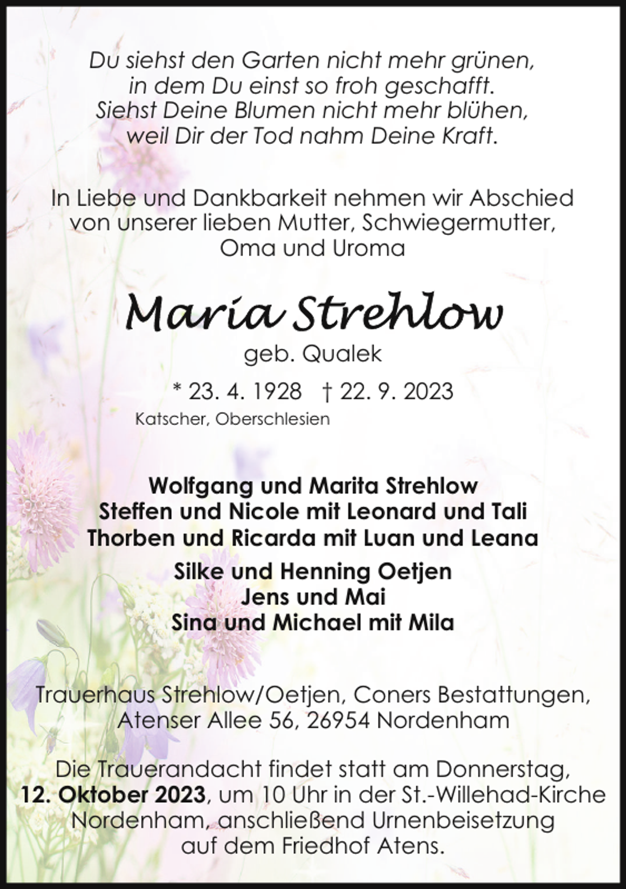 <p>Du siehst den Garten nicht mehr grünen,<br />in dem Du einst so froh geschafft.<br />Siehst Deine Blumen nicht mehr blühen,<br />weil Dir der Tod nahm Deine Kraft.<br />In Liebe und Dankbarkeit nehmen wir Abschied<br />von unserer lieben Mutter, Schwiegermutter,<br />Oma und Uroma</p><p>geb. Qualek<br />* 23. 4. 1928 † 22. 9. 2023<br />Katscher, Oberschlesien</p><p>Wolfgang und Marita Strehlow<br />Steffen und Nicole mit Leonard und Tali<br />Thorben und Ricarda mit Luan und Leana<br />Silke und Henning Oetjen<br />Jens und Mai<br />Sina und Michael mit Mila<br />Trauerhaus Strehlow/Oetjen, Coners Bestattungen,<br />Atenser Allee 56, 26954 Nordenham<br />Die Trauerandacht findet statt am Donnerstag,<br />12. Oktober 2023, um 10 Uhr in der St.-Willehad-Kirche<br />Nordenham, anschließend Urnenbeisetzung<br />auf dem Friedhof Atens.</p>