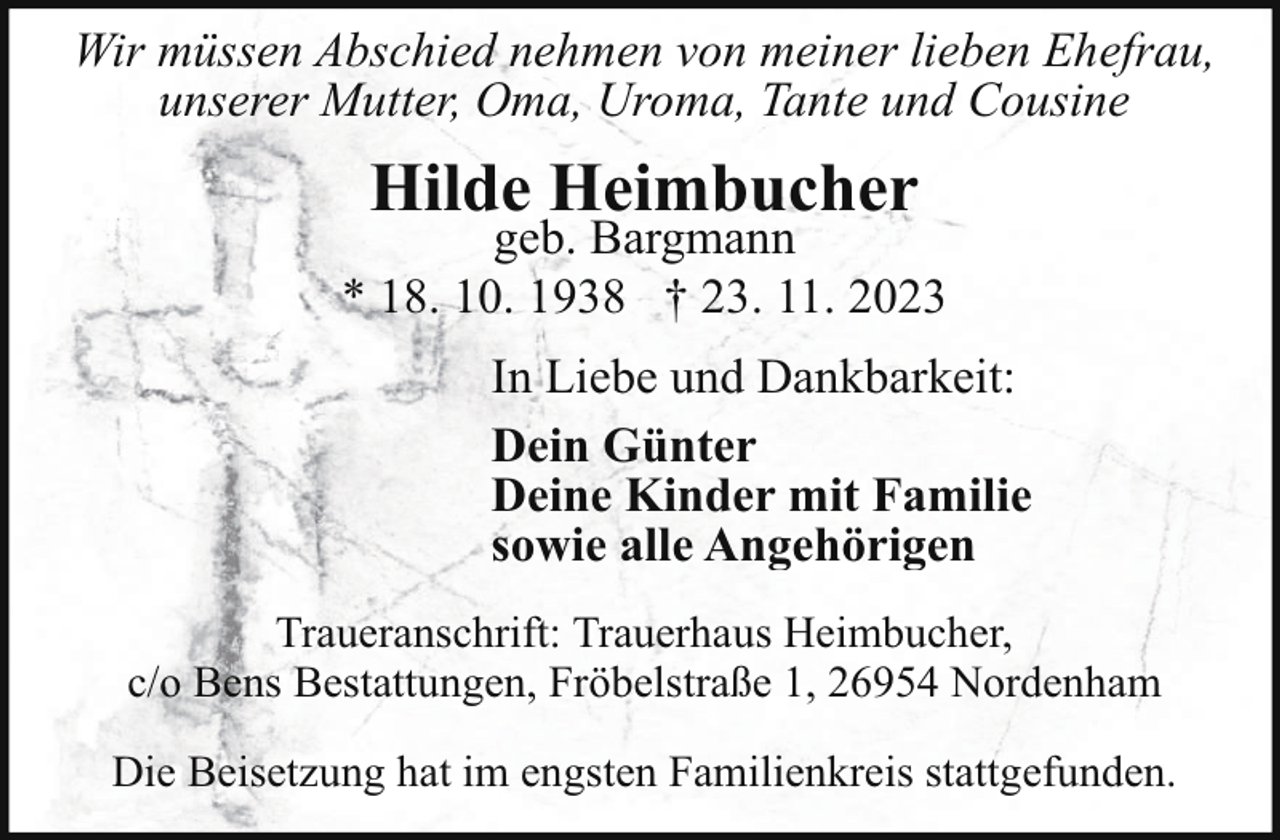 <p>Wir müssen Abschied nehmen von meiner lieben Ehefrau,<br />unserer Mutter, Oma, Uroma, Tante und Cousine</p><p>Hilde Heimbucher</p><p>geb. Bargmann<br />* 18. 10. 1938 † 23. 11. 2023<br />In Liebe und Dankbarkeit:<br />Dein Günter<br />Deine Kinder mit Familie<br />sowie alle Angehörigen<br />Traueranschrift: Trauerhaus Heimbucher,<br />c/o Bens Bestattungen, Fröbelstraße 1, 26954 Nordenham<br />Die Beisetzung hat im engsten Familienkreis stattgefunden.</p>