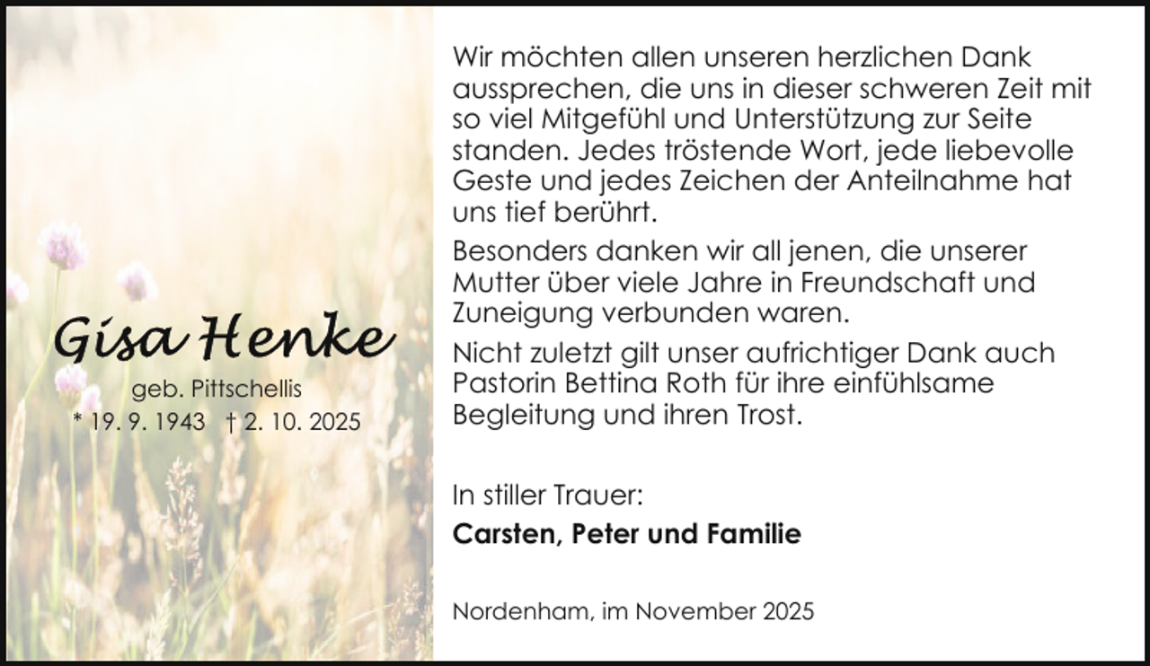 <p>geb. Pittschellis<br />* 19. 9. 1943 † 2. 10. 2025</p>
<p>Wir möchten allen unseren herzlichen Dank<br />aussprechen, die uns in dieser schweren Zeit mit<br />so viel Mitgefühl und Unterstützung zur Seite<br />standen. Jedes tröstende Wort, jede liebevolle<br />Geste und jedes Zeichen der Anteilnahme hat<br />uns tief berührt.<br />Besonders danken wir all jenen, die unserer<br />Mutter über viele Jahre in Freundschaft und<br />Zuneigung verbunden waren.<br />Nicht zuletzt gilt unser aufrichtiger Dank auch<br />Pastorin Bettina Roth für ihre einfühlsame<br />Begleitung und ihren Trost.<br />In stiller Trauer:<br />Carsten, Peter und Familie<br />Nordenham, im November 2025</p>