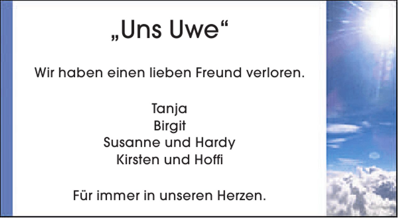 <p>„Uns Uwe“<br />Wir haben einen lieben Freund verloren.<br />Tanja<br />Birgit<br />Susanne und Hardy<br />Kirsten und Hoffi<br />Für immer in unseren Herzen.</p>