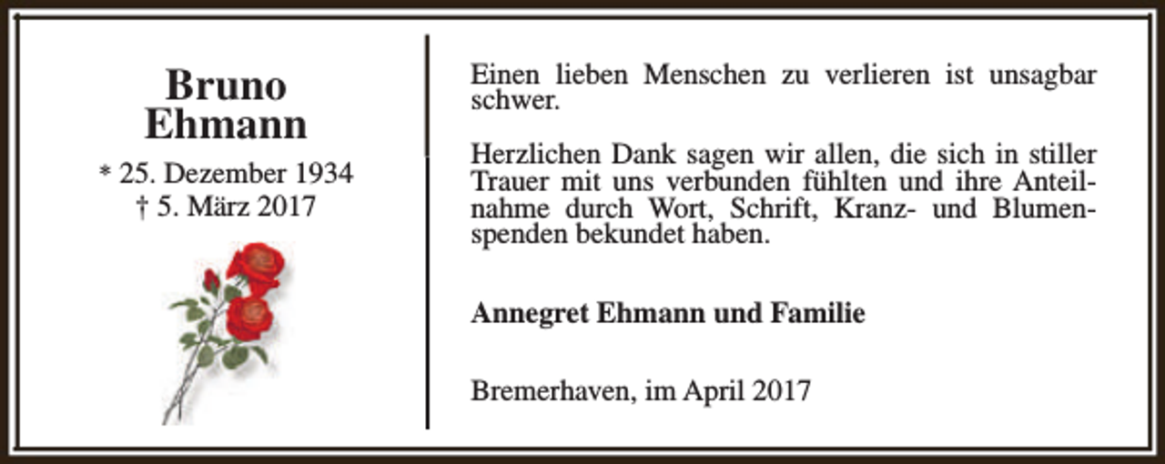 <p>Bruno<br />Ehmann<br />* 25. Dezember 1934</p><p>† 5. März 2017</p><p>Einen lieben Menschen zu verlieren ist unsagbar<br />schwer.<br />Herzlichen Dank sagen wir allen, die sich in stiller<br />Trauer mit uns verbunden fühlten und ihre Anteilnahme durch Wort, Schrift, Kranz- und Blumenspenden bekundet haben.<br />Annegret Ehmann und Familie<br />Bremerhaven, im April 2017</p>